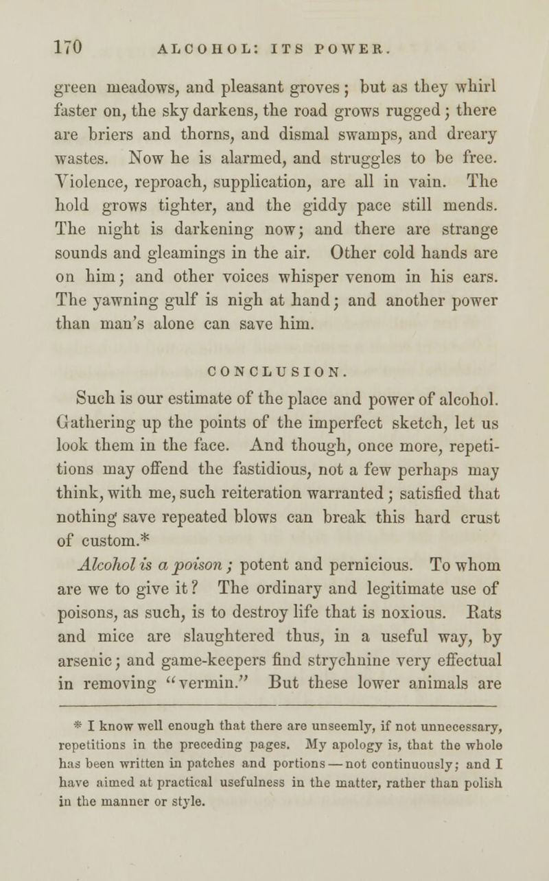 green meadows, and pleasant groves ; but as they whirl faster on, the sky darkens, the road grows rugged; there are briers and thorns, and dismal swamps, and dreary wastes. Now he is alarmed, and struggles to be free. Violence, reproach, supplication, are all in vain. The hold grows tighter, and the giddy pace still mends. The night is darkening now; and there are strange sounds and gleamings in the air. Other cold hands are on him; and other voices whisper venom in his ears. The yawning gulf is nigh at hand; and another power than man's alone can save him. conclusion. Such is our estimate of the place and power of alcohol. Gathering up the points of the imperfect sketch, let us look them in the face. And though, once more, repeti- tions may offend the fastidious, not a few perhaps may think, with me, such reiteration warranted ; satisfied that nothing save repeated blows can break this hard crust of custom.* Alcohol is a poison ; potent and pernicious. To whom are we to give it ? The ordinary and legitimate use of poisons, as such, is to destroy life that is noxious. Rats and mice are slaughtered thus, in a useful way, by arsenic; and game-keepers find strychnine very effectual in removing vermin. But these lower animals are * I know well enough that there are unseemly, if not unnecessary, repetitions in the preceding pages. My apology is, that the whole has been written in patches and portions — not continuously; and I have aimed at practical usefulness in the matter, rather than polish in the manner or style.