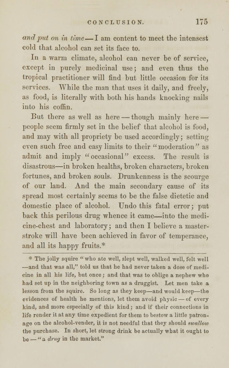 and put on in time—I am content to meet the intensest cold that alcohol can set its face to. In a warm climate, alcohol can never be of service, except in purely medicinal use; and even thus the tropical practitioner will find but little occasion for its services. While the man that uses it daily, and freely, as food, is literally with both his hands knocking nails into his coffin. But there as well as here — though mainly here — people seem firmly set in the belief that alcohol is food, and may with all propriety be used accordingly; setting even such free and easy limits to their  moderation  as admit and imply occasional excess. The result is disastrous—in broken healths, broken characters, broken fortunes, and broken souls. Drunkenness is the scourge of our land. And the main secondary cause of its spread most certainly seems to be the false dietetic and domestic place of alcohol. Undo this fatal error; put back this perilous drug whence it came—into the medi- cine-chest and laboratory; and then I believe a master- stroke will have been achieved in favor of temperance, and all its happy fruits.* * The jolly squire who ate well, slept well, walked well, felt well —and that was all, told us that he had never taken a dose of medi- cine in all his life, but once; and that was to oblige a nephew who had set up in the neighboring town as a druggist. Let men take a lesson from the squire. So long as they keep—and would keep—the evidences of health he mentions, let them avoid physic — of every kind, and more especially of this kind; and if their connections in life render it at any time expedient for them to bestow a little patron- age on the alcohol-vender, it is not needful that they should sioallow the purchase. In short, let strong drink bo actually what it ought to t,e — a drug in the market.