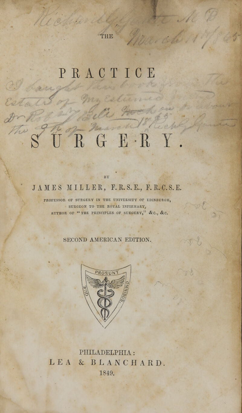 THE P RACT ICE S OSE-E Y JAMES MILLER, F.R.S.E., F.R.C.S.E. PROFESSOR OF SURGERY IN THE UNIVERSITY OF EDINBURGH, SURGEON TO THE ROYAL INFIRMARY; AUTHOR OF  THE PRINCIPLES OF SURGERY, &C, &C. SECOND AMERICAN EDITION. PHILADELPHIA: LEA & BLANCHARD, 1849.