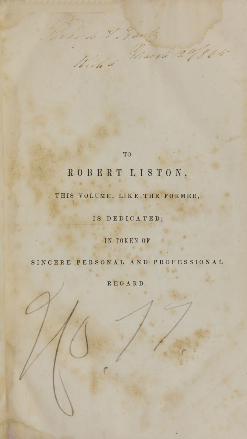 ROBERT LIS T 0 N THIS VOLUME, LIKE THE FORMER, IS DEDICATED; IN TOKEN OF SINCERE PERSONAL AND PROFESSIONAL REGARD /