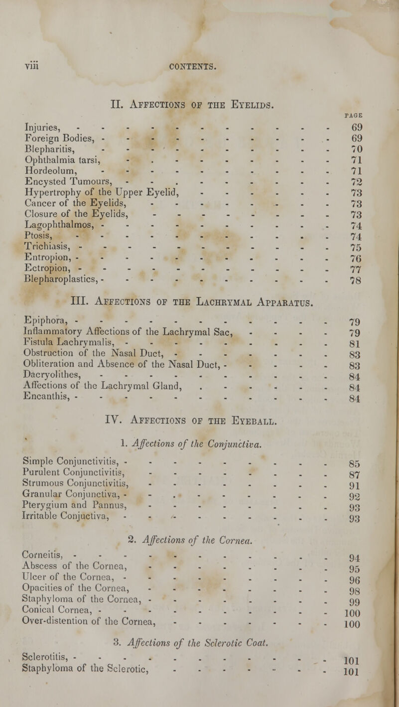 II. Affections of the Eyelids. Injuries, - Foreign Bodies, - Blepharitis, - Ophthalmia tarsi, Hordeolum, - Encysted Tumours, Hypertrophy of the Upper Eyelid, Cancer of the Eyelids, Closure of the Eyelids, Lagophthalmos, - Ptosis, ..... Trichiasis, Entropion, ..... Ectropion, - Blepharoplastics,.... III. Affections of the Lachrymal Apparatus. Epiphora, ....... Inflammatory Affections of the Lachrymal Sac, Fistula Lachrymalis, ..... Obstruction of the Nasal Duct, - Obliteration and Absence of the Nasal Duct, - Dacryolithes, ...... Affections of the Lachrymal Gland, Encanthis, ----... TAGE 69 69 70 71 71 72 73 73 73 74 74 75 76 77 78 79 79 81 83 83 84 84 84 IY. Affections of the Eyeball. 1. Affections of the Conjunctiva. Simple Conjunctivitis, - Purulent Conjunctivitis, Strumous Conjunctivitis, Granular Conjunctiva, - Pterygium and Pannus, Irritable Conjuctiva, 2. Affections of the Cornea Corneitis, - Abscess of the Cornea, Ulcer of the Cornea, - Opacities of the Cornea, Staphyloma of the Cornea, Conical Cornea, - Over-distention of the Cornea, 3. Affections of the Sclerotic Coat. Sclerotitis, ---..... Staphyloma of the Sclerotic, .... 85 87 91 92 93 93 94 95 96 98 99 100 100 101 101