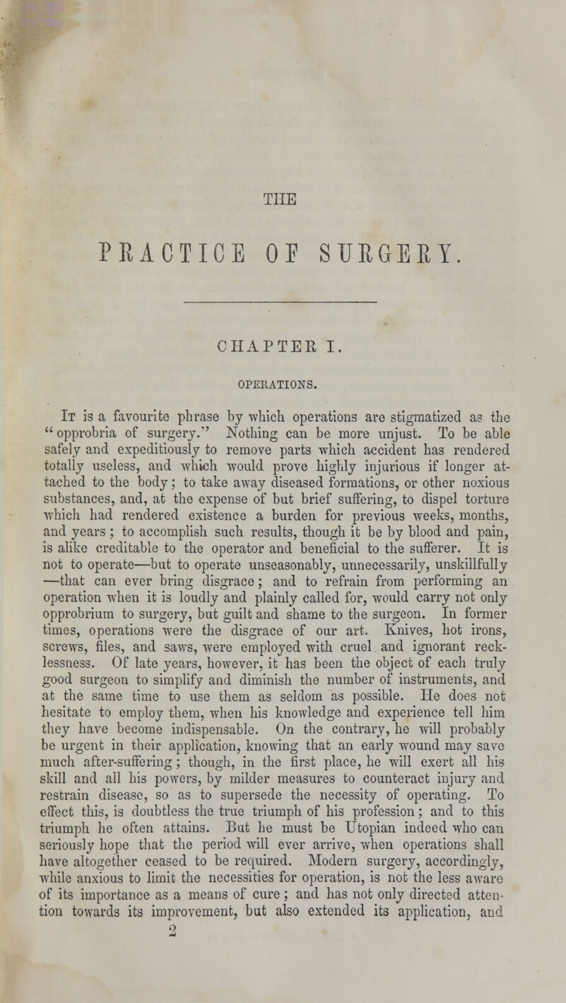 THE PRACTICE OF SURGERY CHAPTER I. OPERATIONS. It is a favourite phrase by which operations are stigmatized a? the  opprobria of surgery. Nothing can be more unjust. To be able safely and expeditiously to remove parts -which accident has rendered totally useless, and which would prove highly injurious if longer at- tached to the body; to take away diseased formations, or other noxious substances, and, at the expense of but brief suifering, to dispel torture which had rendered existence a burden for previous weeks, months, and years ; to accomplish such results, though it be by blood and pain, is alike creditable to the operator and beneficial to the sufferer. It is not to operate—but to operate unseasonably, unnecessarily, unskillfully —that can ever bring disgrace; and to refrain from performing an operation when it is loudly and plainly called for, would carry not only opprobrium to surgery, but guilt and shame to the surgeon. In former times, operations were the disgrace of our art. Knives, hot irons, screws, files, and saws, were employed with cruel and ignorant reck- lessness. Of late years, however, it has been the object of each truly good surgeon to simplify and diminish the number of instruments, and at the same time to use them as seldom as possible. He does not hesitate to employ them, when his knowledge and experience tell him they have become indispensable. On the contrary, he will probably be urgent in their application, knowing that an early wound may save much after-suffering; though, in the first place, he will exert all his skill and all his powers, by milder measures to counteract injury and restrain disease, so as to supersede the necessity of operating. To effect this, is doubtless the true triumph of his profession; and to this triumph he often attains. But he must be Utopian indeed who can seriously hope that the period will ever arrive, when operations shall have altogether ceased to be required. Modern surgery, accordingly, while anxious to limit the necessities for operation, is not the less aware of its importance as a means of cure ; and has not only directed atten- tion towards its improvement, but also extended its application, and