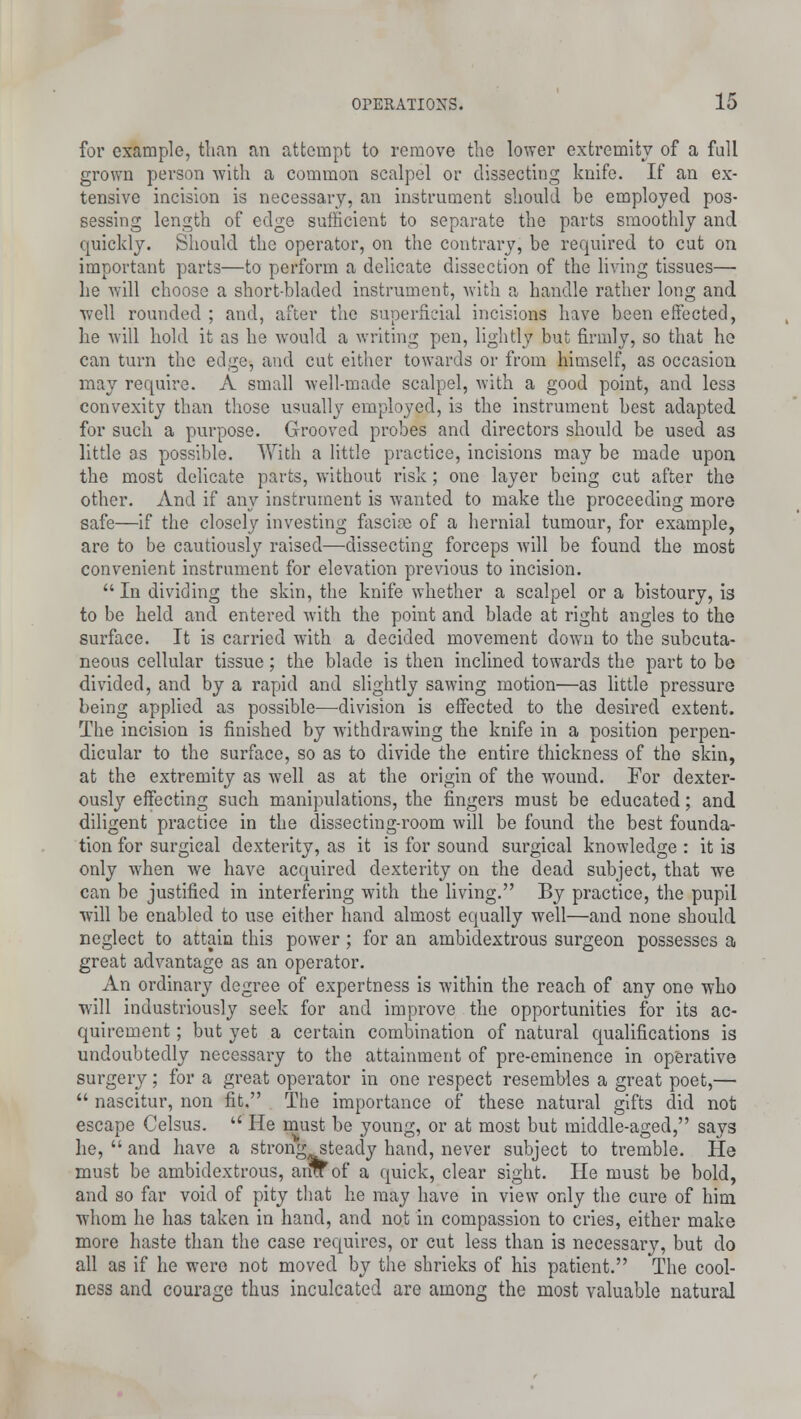 for example, than an attempt to remove the lower extremity of a full grown person with a common scalpel or dissecting knife. If an ex- tensive incision is necessary, an instrument should be employed pos- sessing length of edge sufficient to separate the parts smoothly and quickly. Should the operator, on the contrary, be required to cut on important parts—to perform a delicate dissection of the living tissues—■ he will choose a short-bladed instrument, with a handle rather long and well rounded ; and, after the superficial incisions have been effected, he will hold it as he would a writing pen, lightly but firmly, so that he can turn the edge, and cut either towards or from himself, as occasion may require. A small well-made scalpel, with a good point, and less convexity than those usually employed, is the instrument best adapted for such a purpose. Grooved probes and directors should be used as little as possible. With a little practice, incisions may be made upon the most delicate parts, without risk; one layer being cut after the other. And if any instrument is wanted to make the proceeding more safe—if the closely investing fascia} of a hernial tumour, for example, are to be cautiously raised—dissecting forceps will be found the most convenient instrument for elevation previous to incision.  In dividing the skin, the knife whether a scalpel or a bistoury, is to be held and entered with the point and blade at right angles to the surface. It is carried with a decided movement down to the subcuta- neous cellular tissue; the blade is then inclined towards the part to be divided, and by a rapid and slightly sawing motion—as little pressure being applied as possible—-division is effected to the desired extent. The incision is finished by withdrawing the knife in a position perpen- dicular to the surface, so as to divide the entire thickness of the skin, at the extremity as well as at the origin of the wound. For dexter- ously effecting such manipulations, the fingers must be educated; and diligent practice in the dissecting-room will be found the best founda- tion for surgical dexterity, as it is for sound surgical knowledge : it is only when we have acquired dexterity on the dead subject, that we can be justified in interfering with the living. By practice, the pupil will be enabled to use either hand almost equally well—and none should neglect to attain this power; for an ambidextrous surgeon possesses a great advantage as an operator. An ordinary degree of expertness is within the reach of any one who will industriously seek for and improve the opportunities for its ac- quirement ; but yet a certain combination of natural qualifications is undoubtedly necessary to the attainment of pre-eminence in operative surgery; for a great operator in one respect resembles a great poet,—  nascitur, non fit, The importance of these natural gifts did not escape Celsus.  He must be young, or at most but middle-aged, says he,  and have a strong steady hand, never subject to tremble. He must be ambidextrous, aim of a quick, clear sight. He must be bold, and so far void of pity that he may have in view only the cure of him whom he has taken in hand, and not in compassion to cries, either make more haste than the case requires, or cut less than is necessary, but do all as if he were not moved by the shrieks of his patient. The cool- ness and courage thus inculcated are among the most valuable natural