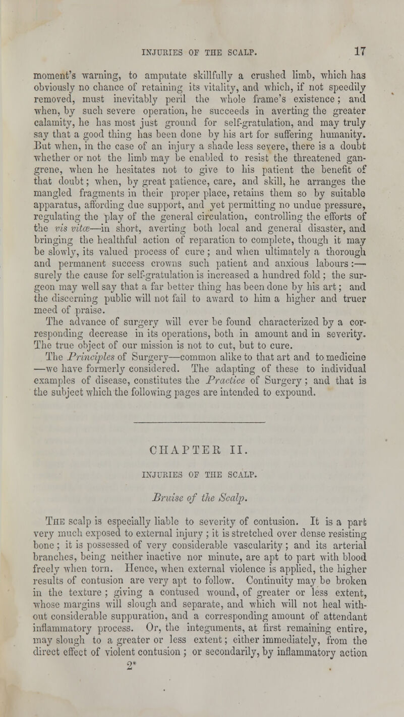moment's warning, to amputate skillfully a crushed limb, which has obviously no chance of retaining its vitality, and which, if not speedily removed, must inevitably peril the whole frame's existence; and when, by such severe operation, he succeeds in averting the greater calamity, he has most just ground for self-gratulation, and may truly say that a good thing has been done by his art for suffering humanity. But when, in the case of an injury a shade less severe, there is a doubt whether or not the limb may be enabled to resist the threatened gan- grene, when he hesitates not to give to his patient the benefit of that doubt; when, by great patience, care, and skill, he arranges the mangled fragments in their proper place, retains them so by suitable apparatus, affording clue support, and yet permitting no undue pressure, regulating the play of the general circulation, controlling the efforts of the vis vitce—in short, averting both local and general disaster, and bringing the healthful action of reparation to complete, though it may be slowly, its valued process of cure; and when ultimately a thorough and permanent success crowns such patient and anxious labours:— surely the cause for self-gratulation is increased a hundred fold ; the sur- geon may well say that a far better thing has been done by his art; and the discerning public will not fail to award to him a higher and truer meed of praise. The advance of surgery will ever be found characterized by a cor- responding decrease in its operations, both in amount and in severity. The true object of our mission is not to cut, but to cure. The Principles of Surgery—common alike to that art and to medicine —we have formerly considered. The adapting of these to individual examples of disease, constitutes the Practice of Surgery; and that is the subject which the following pages are intended to expound. CHAPTER II. INJURIES OF THE SCALP. Bruise of the Scalp. The scalp is especially liable to severity of contusion. It is a pari; very much exposed to external injury ; it is stretched over dense resisting bone; it is possessed of very considerable vascularity; and its arterial branches, being neither inactive nor minute, are apt to part with blood freely when torn. Hence, when external violence is applied, the higher results of contusion are very apt to follow. Continuity may be broken in the texture ; giving a contused wound, of greater or less extent, whose margins will slough and separate, and which will not heal with- out considerable suppuration, and a corresponding amount of attendant inflammatory process. Or, the integuments, at first remaining entire, may slough to a greater or less extent; either immediately, from the direct effect of violent contusion ; or secondarily, by inflammatory action 2*