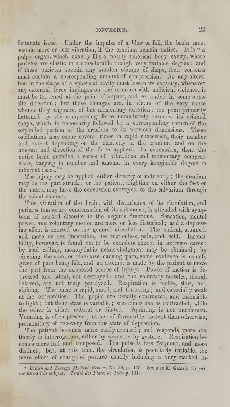 fortunate issue. Under the impulse of a blow or fall, the brain must sustain more or less vibration, if the cranium remain entire. It is  a pulpy organ, which exactly fills a nearly spherical bony cavity, whose parietes are elastic in a considerable though very variable degree ; and if these parietes sustain any sudden change of shape, their contents must, sustain a corresponding amount of compression. As any altera- tion in the shape of a spherical cavity must lessen its capacity, whenever any external force impinges on the cranium with sufficient violence, it must be flattened at the point of impact, and expanded in some oppo- site direction ; but these changes are, in virtue of the very cause whence they originate, of but momentary duration ; the point primarily flattened by the compressing force immediately resumes its original shape, which is necessarily followed by a corresponding return of the expanded portion of the cranium to its previous dimensions. These oscillations may occur several times in rapid succession, their number and extent depending on the elasticity of the cranium, and on the amount and direction of the force applied. In concussion, then, the entire brain sustains a series of vibrations and momentary compres- sions, varying in number and amount in every imaginable degree in different cases.* The injury may be applied either directly or indirectly; the cranium may be the part struck; or the patient, alighting on either the feet or the nates, may have the concussion conveyed to the calvarium through the spinal column. This vibration of the brain, with disturbance of its circulation, and perhaps temporary condensation of its substance, is attended with symp- toms of marked disorder in the organ's functions. Sensation, mental power, and voluntary motion are more or less disturbed; and a depress- ing effect is exerted on the general circulation. The patient, stunned, and more or less insensible, lies motionless, pale, and cold. Insensi- bility, however, is found not to be complete except in extreme cases; by loud calling, monosyllabic acknowledgment may be obtained ; by pinching the skin, or otherwise causing pain, some evidence is usually given of pain being felt, and an attempt is made by the patient to move the part from the supposed source of injury. Power of motion is de- pressed and latent, not destroyed; and the voluntary muscles, though relaxed, are not truly paralyzed. Respiration is feeble, slow, and sighing. The pulse is rapid, small, and fluttering; and especially weak at the extremities. The pupils are usually contracted, and insensible to light; but their state is variable ; sometimes one is contracted, while the other is either natural or dilated. Scpuinting is not uncommon. Vomiting is often present; rather of favourable portent than otherwise, premonitory of recovery from this state of depression. The patient becomes more easily aroused; and responds more dis- tinctly to interrogation, either by words or by gesture. Respiration be- comes more full and composed. The pulse is less frequent, and more distinct; but, at this time, the circulation is peculiarly irritable, the mere effort of change of posture usually inducing a very marked in- * British and Foreign Medical Review, No. 29, p. 163. See also M. Gama's Experi- ments on this subject. Traiti des Plaies de Tite, p. 101.
