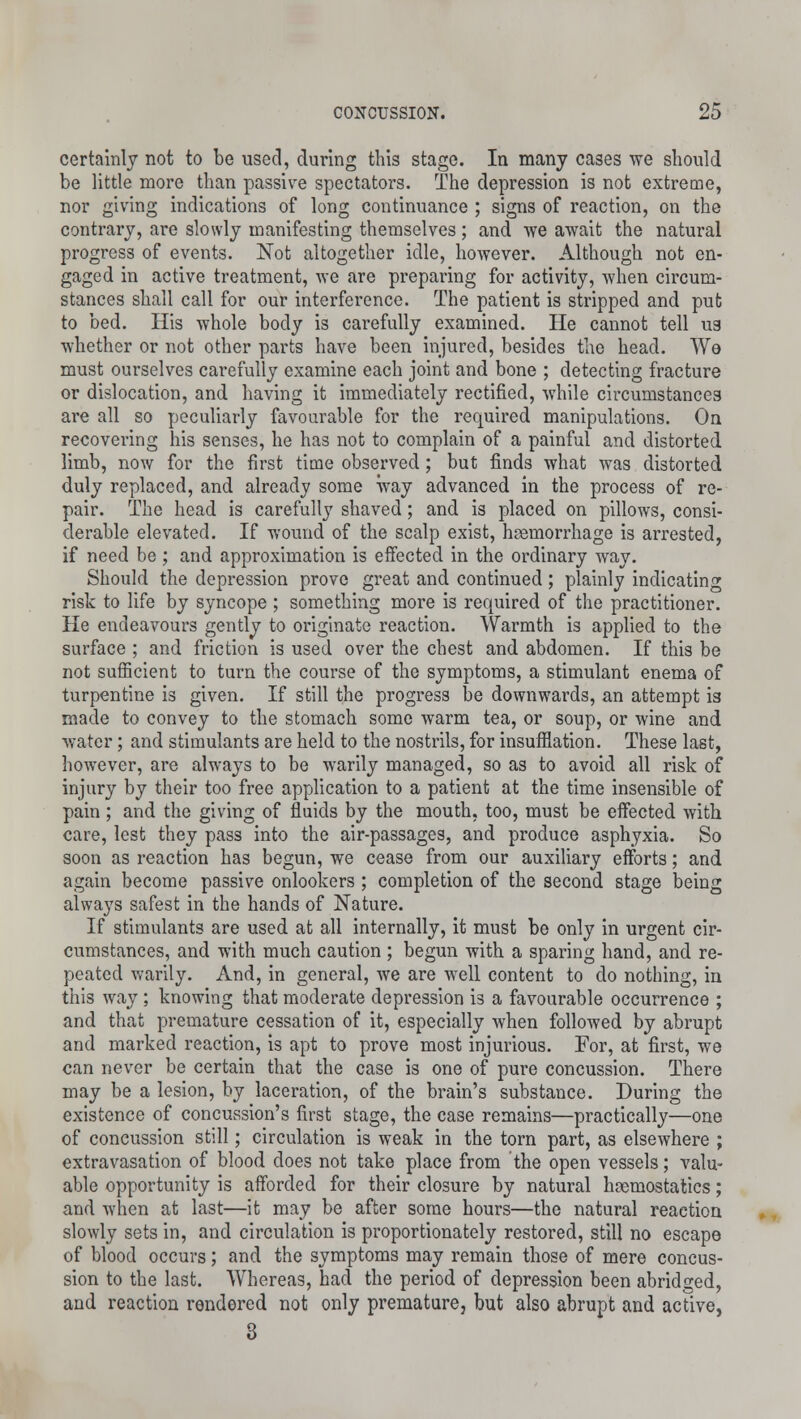 certainly not to be used, during this stage. In many cases we should be little more than passive spectators. The depression is not extreme, nor giving indications of long continuance ; signs of reaction, on the contrary, are slowly manifesting themselves; and we await the natural progress of events. Not altogether idle, however. Although not en- gaged in active treatment, we are preparing for activity, when circum- stances shall call for our interference. The patient is stripped and put to bed. His whole body is carefully examined. He cannot tell us whether or not other parts have been injured, besides the head. We must ourselves carefully examine each joint and bone ; detecting fracture or dislocation, and having it immediately rectified, while circumstances are all so peculiarly favourable for the required manipulations. On recovering his senses, he has not to complain of a painful and distorted limb, now for the first time observed; but finds what was distorted duly replaced, and already some way advanced in the process of re- pair. The head is carefully shaved; and is placed on pillows, consi- derable elevated. If wound of the scalp exist, haemorrhage is arrested, if need be ; and approximation is effected in the ordinary way. Should the depression prove great and continued; plainly indicating risk to life by syncope ; something more is required of the practitioner. He endeavours gently to originate reaction. Warmth is applied to the surface ; and friction is used over the chest and abdomen. If this be not sufficient to turn the course of the symptoms, a stimulant enema of turpentine is given. If still the progress be downwards, an attempt 13 made to convey to the stomach some warm tea, or soup, or wine and water; and stimulants are held to the nostrils, for insufflation. These last, however, are always to be warily managed, so as to avoid all risk of injury by their too free application to a patient at the time insensible of pain ; and the giving of fluids by the mouth, too, must be effected with care, lest they pass into the air-passages, and produce asphyxia. So soon as reaction has begun, we cease from our auxiliary efforts; and again become passive onlookers ; completion of the second stage being always safest in the hands of Nature. If stimulants are used at all internally, it must be only in urgent cir- cumstances, and with much caution; begun with a sparing hand, and re- peated warily. And, in general, we are well content to do nothing, in this wray ; knowing that moderate depression is a favourable occurrence ; and that premature cessation of it, especially when followed by abrupt and marked reaction, is apt to prove most injurious. For, at first, we can never be certain that the case is one of pure concussion. There may be a lesion, by laceration, of the brain's substance. During the existence of concussion's first stage, the case remains—practically—one of concussion still; circulation is weak in the torn part, as elsewhere ; extravasation of blood does not take place from the open vessels; valu- able opportunity is afforded for their closure by natural hastnostatics; and when at last—it may be after some hours—the natural reaction slowly sets in, and circulation is proportionately restored, still no escape of blood occurs; and the symptoms may remain those of mere concus- sion to the last. Whereas, had the period of depression been abridged, and reaction rendered not only premature, but also abrupt and active, 3