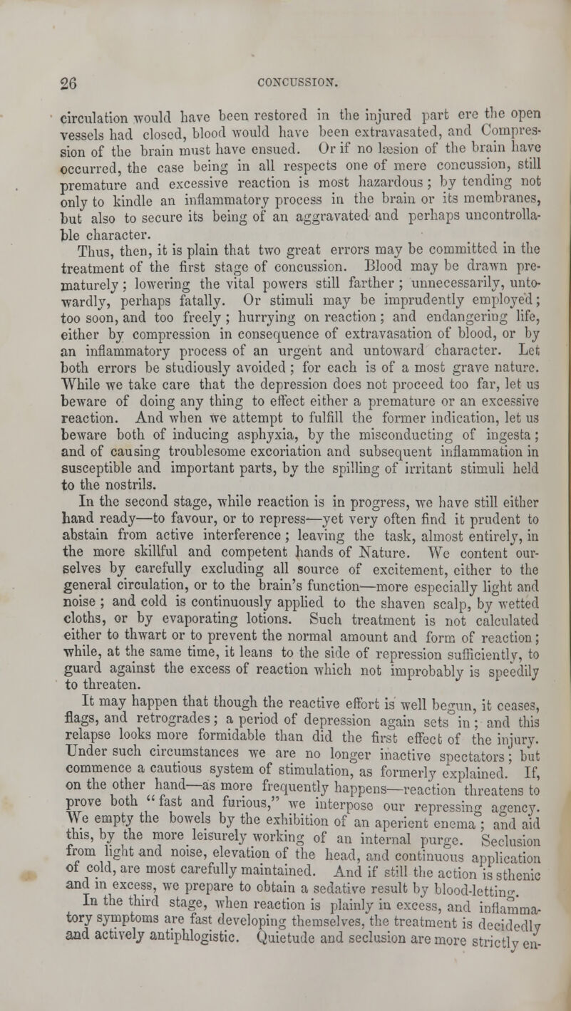 circulation would have been restored in the injured part ere the open vessels had closed, blood would have been extravasated, and Compres- sion of the brain must have ensued. Or if no la3sion of the brain have occurred, the case being in all respects one of mere concussion, still premature and excessive reaction is most hazardous; by tending not only to kindle an inflammatory process in the brain or its membranes, but also to secure its being of an aggravated and perhaps uncontrolla- ble character. Thus, then, it is plain that two great errors may be committed in the treatment of the first stage of concussion. Blood may be drawn pre- maturely : lowering the vital powers still farther ; unnecessarily, unto- wardly, perhaps fatally. Or stimuli may be imprudently employed; too soon, and too freely ; hurrying on reaction; and endangering life, either by compression in consequence of extravasation of blood, or by an inflammatory process of an urgent and untoward character. Let both errors be studiously avoided ; for each is of a most grave nature. While we take care that the depression does not proceed too far, let us beware of doing any thing to effect either a premature or an excessive reaction. And when we attempt to fulfill the former indication, let us beware both of inducing asphyxia, by the misconducting of ingesta; and of causing troublesome excoriation and subsequent inflammation in susceptible and important parts, by the spilling of irritant stimuli held to the nostrils. In the second stage, while reaction is in progress, we have still either hand ready—to favour, or to repress—yet very often find it prudent to abstain from active interference; leaving the task, almost entirely, in the more skillful and competent hands of Nature. We content our- selves by carefully excluding all source of excitement, either to the general circulation, or to the brain's function—more especially light and noise ; and cold is continuously applied to the shaven scalp, by wetted cloths, or by evaporating lotions. Such treatment is not calculated either to thwart or to prevent the normal amount and form of reaction; while, at the same time, it leans to the side of repression suificientlv, to guard against the excess of reaction which not improbably is speedily to threaten. It may happen that though the reactive effort is well begun, it ceases, flags, and retrogrades; a period of depression again sets in; and this relapse looks more formidable than did the first effect of the injury. Under such circumstances we are no longer inactive spectators; but commence a cautious system of stimulation, as formerly explained. If, on the other hand—as more frequently happens—reaction threatens to prove both fast and furious, we interpose our repressing agency. We empty the bowels by the exhibition of an aperient encma°; and aid this, by the more leisurely working of an internal purge. Seclusion from light and noise, elevation of the head, and continuous application of cold, are most carefully maintained. And if still the action is sthenic and in excess, we prepare to obtain a sedative result by blood-lettin°\ In the third stage, when reaction is plainly in excess, and inflamma- tory symptoms are fast developing themselves, the treatment is decidedly and actively antiphlogistic. Quietude and seclusion are more strictly en