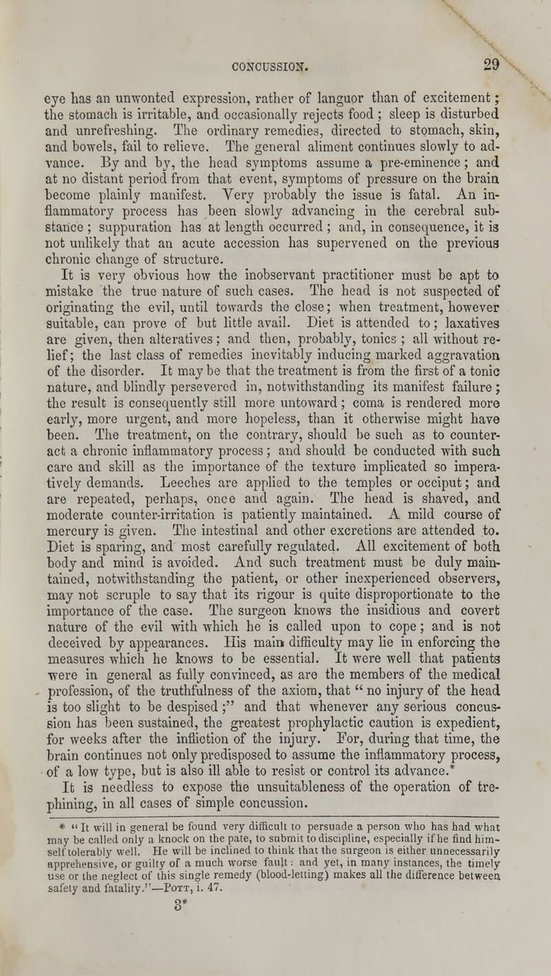 eye has an unwonted expression, rather of languor than of excitement; the stomach is irritable, and occasionally rejects food ; sleep is disturbed and unrefreshing. The ordinary remedies, directed to stomach, skin, and bowels, fail to relieve. The general aliment continues slowly to ad- vance. By and by, the head symptoms assume a pre-eminence; and at no distant period from that event, symptoms of pressure on the brain become plainly manifest. Very probably the issue is fatal. An in- flammatory process has been slowly advancing in the cerebral sub- stance ; suppuration has at length occurred ; and, in consequence, it is not unlikely that an acute accession has supervened on the previous chronic change of structure. It is very obvious how the inobservant practitioner must be apt to mistake the true nature of such cases. The head is not suspected of originating the evil, until towards the close; when treatment, however suitable, can prove of but little avail. Diet is attended to; laxatives are given, then alteratives; and then, probably, tonics ; all without re- lief; the last class of remedies inevitably inducing marked aggravation of the disorder. It may be that the treatment is from the first of a tonic nature, and blindly persevered in, notwithstanding its manifest failure ; the result is consequently still more untoward; coma is rendered more early, more urgent, and more hopeless, than it otherwise might have been. The treatment, on the contrary, should be such as to counter- act a chronic inflammatory process; and should be conducted with such care and skill as the importance of the texture implicated so impera- tively demands. Leeches are applied to the temples or occiput; and are repeated, perhaps, once and again. The head is shaved, and moderate counter-irritation is patiently maintained. A mild course of mercury is given. The intestinal and other excretions are attended to. Diet is sparing, and most carefully regulated. All excitement of both body and mind is avoided. And such treatment must be duly main- tained, notwithstanding the patient, or other inexperienced observers, may not scruple to say that its rigour is quite disproportionate to the importance of the case. The surgeon knows the insidious and covert nature of the evil with which he is called upon to cope; and is not deceived by appearances. His main difficulty may lie in enforcing the measures which he knows to be essential. It were well that patients were in general as fully convinced, as are the members of the medical profession, of the truthfulness of the axiom, that no injury of the head is too slight to be despised; and that whenever any serious concus- sion has been sustained, the greatest prophylactic caution is expedient, for weeks after the infliction of the injury. For, during that time, the brain continues not only predisposed to assume the inflammatory process, of a low type, but is also ill able to resist or control its advance.* It is needless to expose the unsuitableness of the operation of tre- phining, in all cases of simple concussion. * It will in general be found very difficult to persuade a person who has had what may be called only a knock on the pate, to submit to discipline, especially if he find him- self tolerably well. He will be inclined to think that the surgeon is either unnecessarily apprehensive, or guilty of a much worse fault: and yet, in many instances, the timely use or the neglect of this single remedy (blood-letting) makes all the difference between, safety and fatality.''—Pott, i. 47. 3*