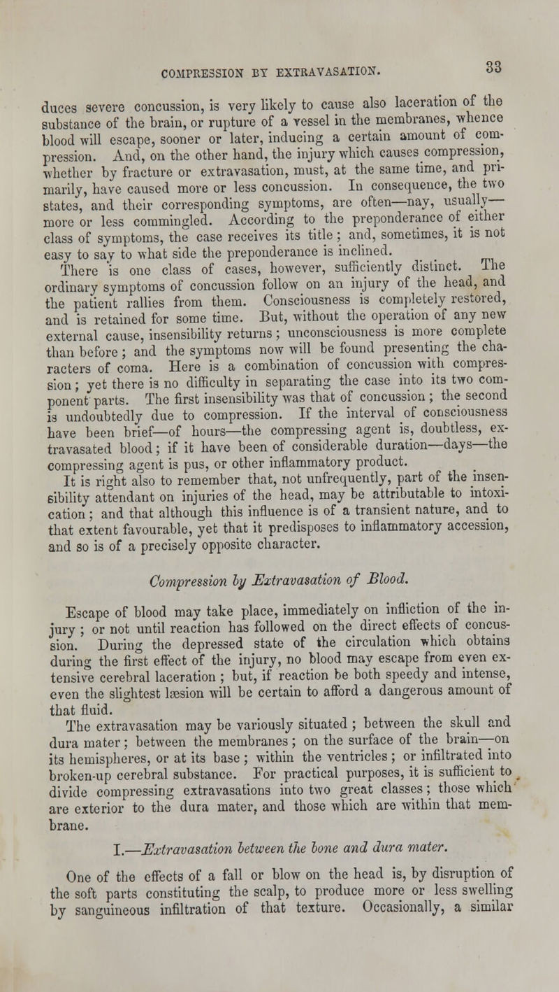 duces severe concussion, is very likely to cause also laceration of the substance of the brain, or rupture of a vessel in the membranes, whence blood will escape, sooner or later, inducing a certain amount of com- pression. And, on the other hand, the injury which causes compression, whether by fracture or extravasation, must, at the same time, and pri- marily, have caused more or less concussion. In consequence, the two states, and their corresponding symptoms, are often—nay, usually- more or less commingled. According to the preponderance of either class of symptoms, the case receives its title ; and, sometimes, it is not easy to say to what side the preponderance is inclined. There 'is one class of cases, however, sufficiently distinct. The ordinary symptoms of concussion follow on an injury of the head, and the patient rallies from them. Consciousness is completely restored, and is retained for some time. But, without the operation of any new external cause, insensibility returns; unconsciousness is more complete than before; and the symptoms now will be found presenting the cha- racters of coma. Here is a combination of concussion with compres- sion ; yet there is no difficulty in separating the case into its two com- ponent parts. The first insensibility was that of concussion ; the second is undoubtedly due to compression. If the interval of consciousness have been brief—of hours—the compressing agent is, doubtless, ex- tra vasated blood; if it have been of considerable duration—days—the compressing agent is pus, or other inflammatory product. It is right also to remember that, not unfrequently, part of the insen- sibility attendant on injuries of the head, may be attributable to intoxi- cation ; and that although this influence is of a transient nature, and to that extent favourable, yet that it predisposes to inflammatory accession, and so is of a precisely opposite character. Compression by Extravasation of Blood. Escape of blood may take place, immediately on infliction of the in- jury ; or not until reaction has followed on the direct effects of concus- sion. During the depressed state of the circulation which obtains during the first effect of the injury, no blood may escape from even ex- tensive cerebral laceration ; but, if reaction be both speedy and intense, even the slightest laesion will be certain to afford a dangerous amount of that fluid. The extravasation may be variously situated ; between the skull and dura mater ; between the membranes ; on the surface of the brain—on its hemispheres, or at its base ; within the ventricles ; or infiltrated into broken-up cerebral substance. For practical purposes, it is sufficient to divide compressing extravasations into two great classes; those which are exterior to the dura mater, and those which are within that mem- brane. I.—Extravasation between the bone and dura mater. One of the effects of a fall or blow on the head is, by disruption of the soft parts constituting the scalp, to produce more or less swelling by sanguineous infiltration of that texture. Occasionally, a similar