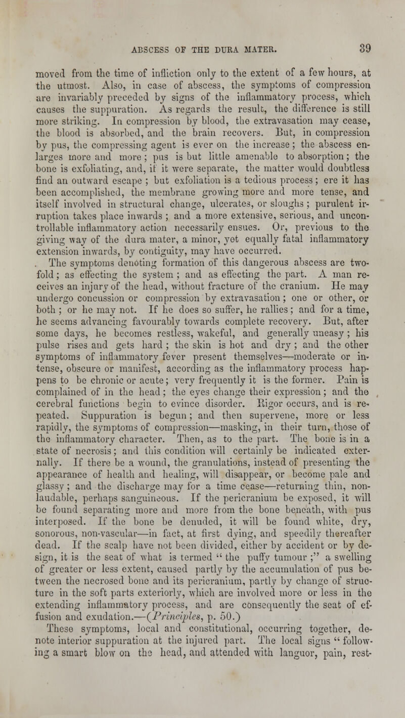 moved from the time of infliction only to the extent of a few hours, at the utmost. Also, in case of abscess, the symptoms of compression are invariably preceded by signs of the inflammatory process, which causes the suppuration. As regards the result, the difference is still more striking. In compression by blood, the extravasation may cease, the blood is absorbed, and the brain recovers. But, in compression by pus, the compressing agent is ever on the increase; the abscess en- larges more and more ; pus is but little amenable to absorption; the bone is exfoliating, and, it it were separate, the matter would doubtless find an outward escape ; but exfoliation is a tedious process; ere it has been accomplished, the membrane growing more and more tense, and itself involved in structural change, ulcerates, or sloughs ; purulent ir- ruption takes place inwards ; and a more extensive, serious, and uncon- trollable inflammatory action necessarily ensues. Or, previous to the giving way of the dura mater, a minor, yet equally fatal inflammatory extension inwards, by contiguity, may have occurred. The symptoms denoting formation of this dangerous abscess are two- fold ; as effecting the system ; and as effecting the part. A man re- ceives an injury of the head, without fracture of the cranium. He may undergo concussion or compression by extravasation; one or other, or both ; or he may not. If he does so suffer, he rallies; and for a time, he seems advancing favourably towards complete recovery. But, after some days, he becomes restless, wakeful, and generally uneasy ; his pulse rises and gets hard ; the skin is hot and dry ; and the other symptoms of inflammatory fever present themselves—moderate or in- tense, obscure or manifest, according as the inflammatory process hap- pens to be chronic or acute; very frequently it is the former. Pain is complained of in the head; the eyes change their expression; and the cerebral functions begin to evince disorder. Rigor occurs, and is re- peated. Suppuration is begun; and then supervene, more or less rapidly, the symptoms of compression—masking, in their turn, those of the inflammatory character. Then, as to the part. The bone is in a state of necrosis; and this condition Avill certainly be indicated exter- nally. If there be a wound, the granulations, instead of presenting the appearance of health and healing, will disappear, or become pale and glassy ; and the discharge may for a time cease—returning thin, non- laudable, perhaps sanguineous. If the pericranium be exposed, it will be found separating more and more from the bone beneath, with pus interposed. If the bone be denuded, it will be found white, dry, sonorous, non-vascular—in fact, at first dying, and speedily thereafter dead. If the scalp have not been divided, either by accident or by de- sign, it is the seat of what is termed  the puffy tumour ; a swelling of greater or less extent, caused partly by the accumulation of pus be- tween the necrosed bone and its pericranium, partly by change of struc- ture in the soft parts exteriorly, which are involved more or less in the extending inflammatory process, and are consequently the seat of ef- fusion and exudation.—(Principles, p. 50.) These symptoms, local and constitutional, occurring together, de- note interior suppuration at the injured part. The local signs  follow- ing a smart blow on the head, and attended with languor, pain, rest-