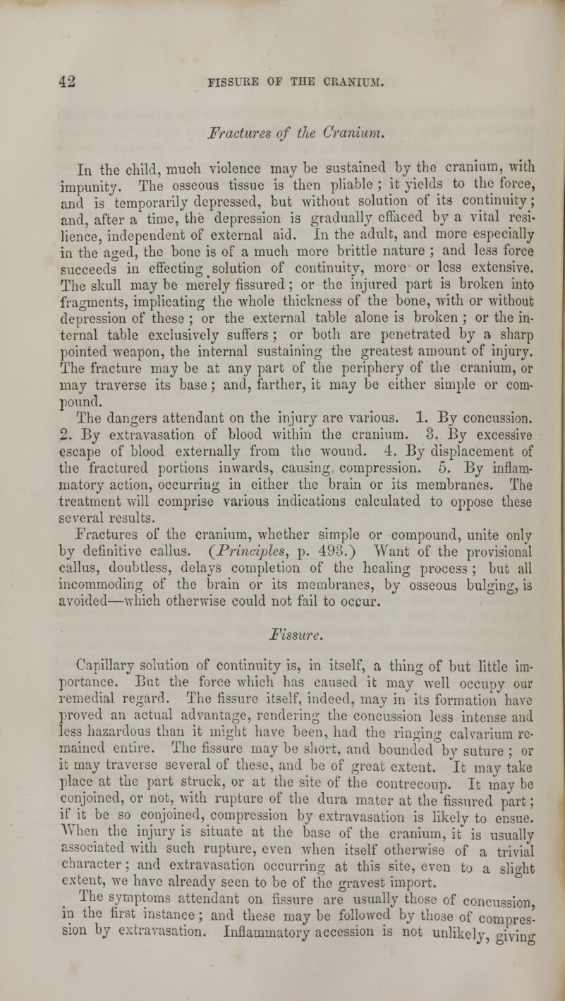 Fractures of the Cranium. In the child, muoh violence may be sustained by the cranium, with impunity. The osseous tissue is then pliable ; it yields to the force, and is temporarily depressed, but without solution of its continuity; and, after a time, the depression is gradually effaced by a vital resi- lience, independent of external aid. In the adult, and more especially in the aged, the bone is of a much more brittle nature ; and less force succeeds in effecting > solution of continuity, more or less extensive. The skull may be merely fissured; or the injured part is broken into fragments, implicating the whole thickness of the bone, with or -without depression of these ; or the external table alone is broken ; or the in- ternal table exclusively suffers ; or both are penetrated by a sharp pointed weapon, the internal sustaining the greatest amount of injury. The fracture may be at any part of the periphery of the cranium, or may traverse its base; and, farther, it may be either simple or com- pound. The dangers attendant on the injury are various. 1. By concussion. 2. By extravasation of blood within the cranium. 3. By excessive escape of blood externally from the wound. 4. By displacement of the fractured portions inwards, causing, compression. 5. By inflam- matory action, occurring in either the brain or its membranes. The treatment will comprise various indications calculated to oppose these several results. Fractures of the cranium, whether simple or compound, unite only by definitive callus. (Principles, p. 493.) Want of the provisional callus, doubtless, delays completion of the healing process ; but all incommoding of the brain or its membranes, by osseous bulging, is avoided—which otherwise could not fail to occur. Fissure. Capillary solution of continuity is, in itself, a thing of but little im- portance. But the force which has caused it may well occupy our remedial regard. The fissure itself, indeed, may in its formation have proved an actual advantage, rendering the concussion less intense and less hazardous than it might have been, had the ringing calvarium re- mained entire. The fissure may be short, and bounded by suture ; or it may traverse several of these, and be of great extent. It may take place at the part struck, or at the site of the contrecoup. It may be conjoined, or not, with rupture of the dura mater at the fissured part; if it be so conjoined, compression by extravasation is likely to ensue. When the injury is situate at the base of the cranium, it is usually associated with such rupture, even when itself otherwise of a trivial character; and extravasation occurring at this site, even to a slight extent, we have already seen to be of the gravest import. The symptoms attendant on fissure are usually those of concussion in the first instance; and these may be followed by those of compres- sion by extravasation. Inflammatory accession is not unlikely, oivino-