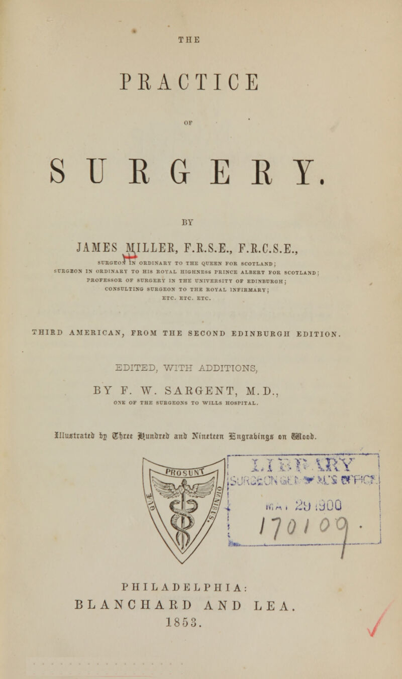 THE PRACTICE S U E G E R Y. BY JAMES MILLER, F.R.S.E., F.R.C.S.E., SURGEOX IN ORDINARY TO THE QUEEN FOR SCOTLAND; 5URGBON IN ORDINARY TO HIS ROYAL HIGHNESS PRINCE ALBERT FOR SCOTLAND; PROFESSOR OF SURGERY IN THE UNIVERSITY OF EDINBURGH; CONSULTING SURGEON TO THE ROYAL INFIRMARY; ETC. ETC. ETC. THIRD AMERICAN, FROM THE SECOND EDINBURGH EDITION. EDITED, WITH ADDITIONS, BY F. W. SARGENT, M.D., ONE OF THE SURGEONS TO WILLS HOSPITAL. Illuatrattlr fcj &f)m jB.un&rt& anil Xinttttn Ssnarabtnss on 9SfiooI). y ~ n \ p'v 9 usen I,-. ;::) .jOO ijdi oo> ■ PHILADELPHIA: BLANC HARD AND LEA 1853.