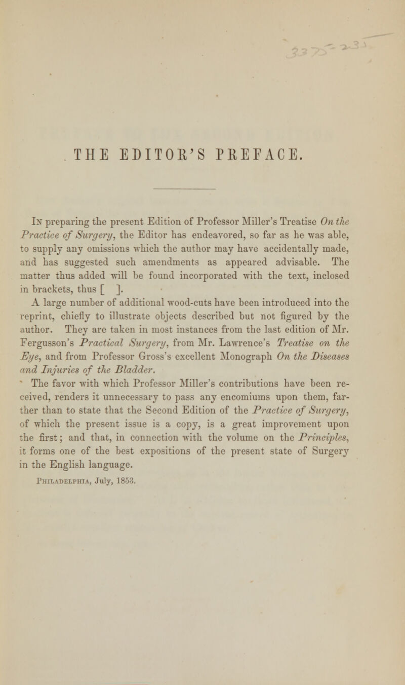 THE EDITOR'S PREFACE. In preparing the present Edition of Professor Miller's Treatise On the Practice of Surgery, the Editor has endeavored, so far as he was able, to supply any omissions which the author may have accidentally made, and has suggested such amendments as appeared advisable. The matter thus added will be found incorporated with the text, inclosed in brackets, thus [ ]. A large number of additional wood-cuts have been introduced into the reprint, chiefly to illustrate objects described but not figured by the author. They are taken in most instances from the last edition of Mr. Fergusson's Practical Surgery, from Mr. Lawrence's Treatise on the Eye, and from Professor Gross's excellent Monograph On the Diseases Injuries of the Bladder. The favor with which Professor Miller's contributions have been re- ceived, renders it unnecessary to pass any encomiums upon them, far- ther than to state that the Second Edition of the Practice of Surgery, of which the present issue is a copy, is a great improvement upon the first; and that, in connection Avith the volume on the Principles, it forms one of the be3t expositions of the present state of Surgery in the English language. Philadelphia, July, 1853.