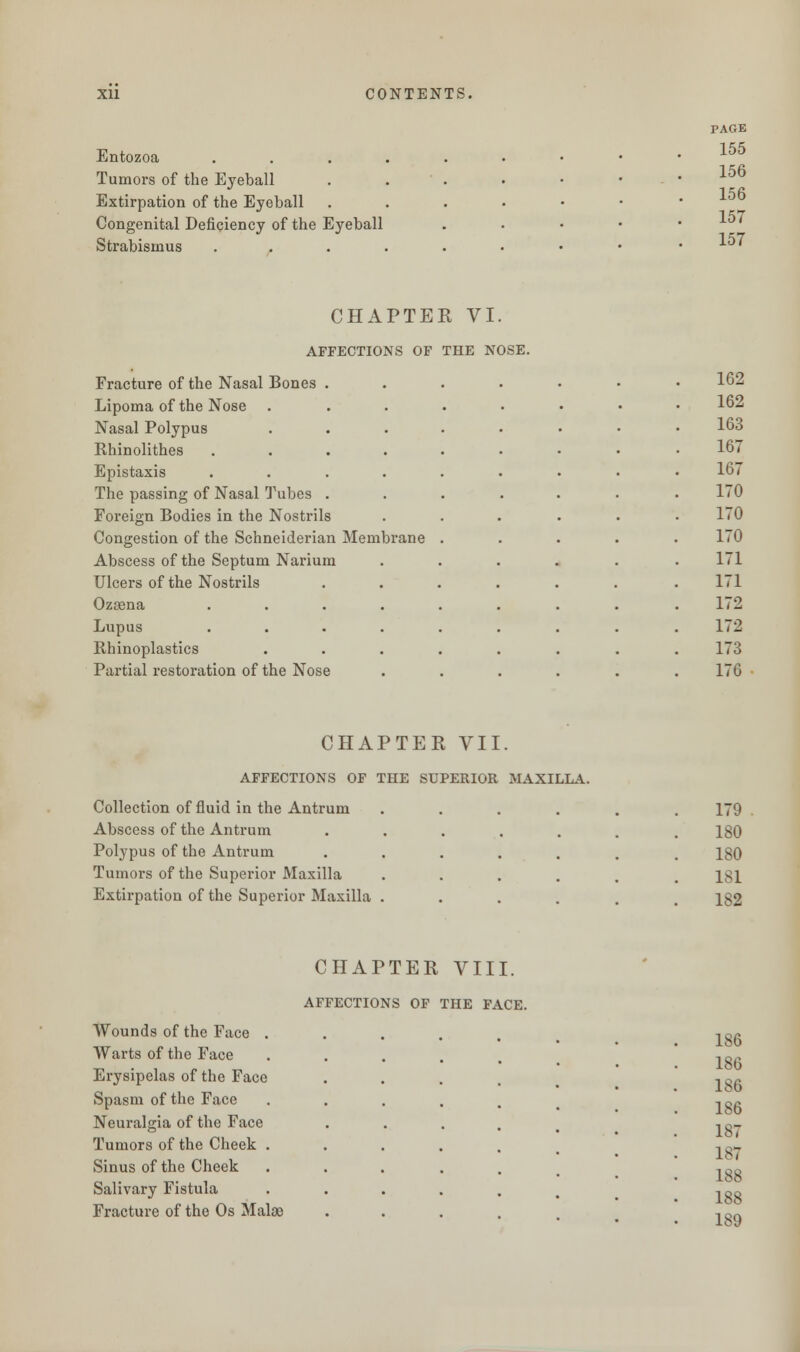 Entozoa . Tumors of the Eyeball Extirpation of the Eyeball Congenital Deficiency of the Eyeball Strabismus . CHAPTER VI. AFFECTIONS OF THE NOSE. Fracture of the Nasal Bones Lipoma of the Nose Nasal Polypus Rhinolithes Epistaxis The passing of Nasal Tubes Foreign Bodies in the Nostrils Congestion of the Schneiderian Membrane Abscess of the Septum Narium Ulcers of the Nostrils Ozcena .... Lupus .... Ehinoplastics Partial restoration of the Nose CHAPTER VII. AFFECTIONS OF THE SUPERIOR MAXILLA. Collection of fluid in the Antrum Abscess of the Antrum Polypus of the Antrum Tumors of the Superior Maxilla Extirpation of the Superior Maxilla CHAPTER VIII. AFFECTIONS OF THE FACE. Wounds of the Face . Warts of the Face Erysipelas of the Face Spasm of the Face Neuralgia of the Face Tumors of the Cheek . Sinus of the Cheek Salivary Fistula Fracture of the Os Malae