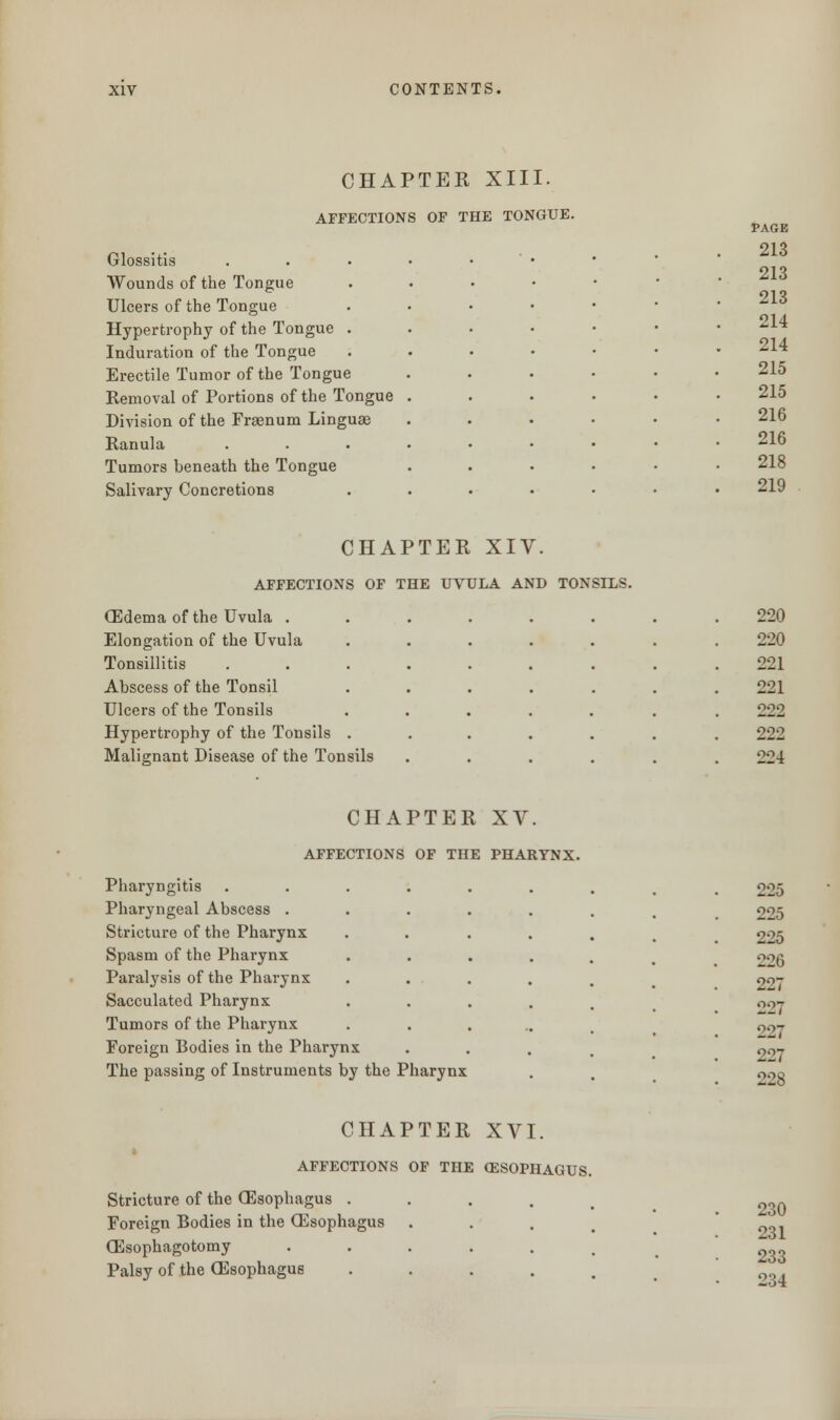 CHAPTER XIII. AFFECTIONS OF THE TONGUE. Glossitis Wounds of the Tongue Ulcers of the Tongue Hypertrophy of the Tongue Induration of the Tongue Erectile Tumor of the Tongue Removal of Portions of the Tongue Division of the Frsenum Linguae Ranula Tumors beneath the Tongue Salivary Concretions PAGE 213 213 213 214 214 215 215 216 216 218 219 CHAPTER XIV. AFFECTIONS OF THE UVULA AND TONSILS. CEdema of the Uvula . Elongation of the Uvula Tonsillitis Abscess of the Tonsil Ulcers of the Tonsils Hypertrophy of the Tonsils Malignant Disease of the Tonsils 220 220 221 221 222 222 221 CHAPTER XV. AFFECTIONS OF THE PHARYNX. Pharyngitis Pharyngeal Abscess . Stricture of the Pharynx Spasm of the Pharynx Paralysis of the Pharynx Sacculated Pharynx Tumors of the Pharynx Foreign Bodies in the Pharynx The passing of Instruments by the Pharynx 225 225 225 226 227 227 227 227 22s CHAPTER XVI. AFFECTIONS OF THE OESOPHAGUS. Stricture of the (Esophagus . Foreign Bodies in the (Esophagus (Esophagotomy ...... Palsy of the (Esophagus . 230 231 233 234