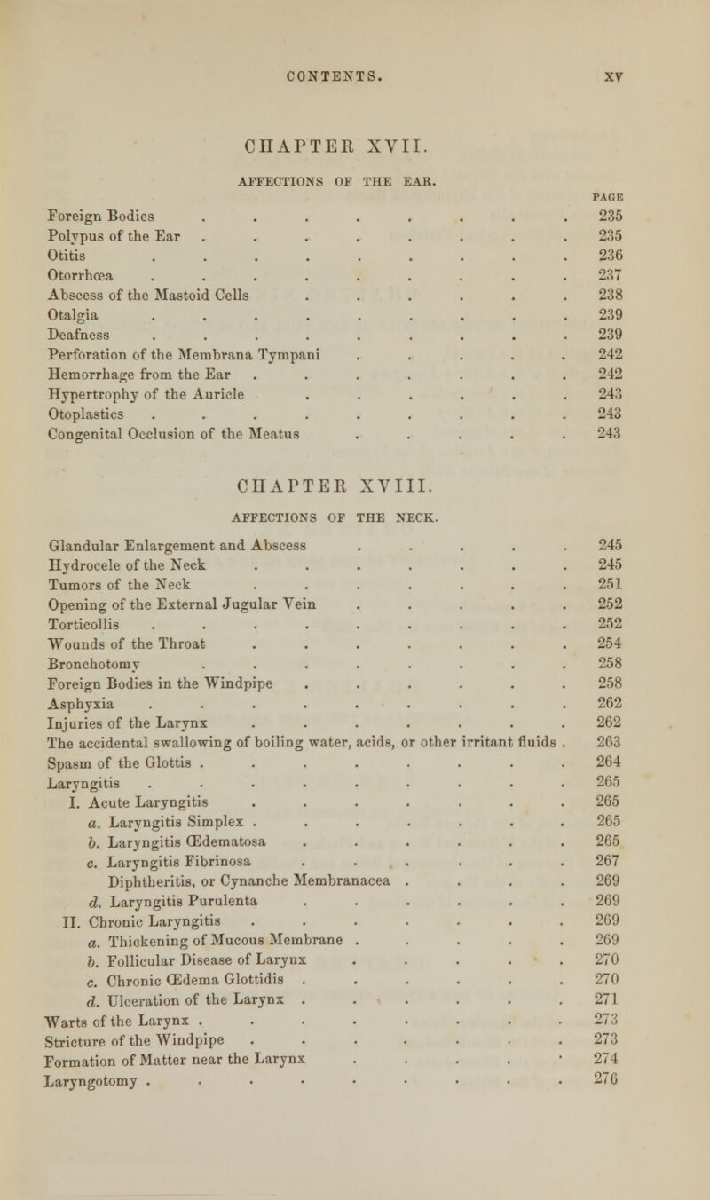 CHAPTER XVII. AFFECTIONS OF THE EAR. PAGE Foreign Bodies ........ 235 Polypus of the Ear 235 Otitis .... 236 Otorrhoea .... 237 Abscess of the Mastoid Cells 238 Otalgia .... Deafness .... 239 239 Perforation of the Meinbrana Tympani 242 Hemorrhage from the Ear 242 Hypertrophy of the Auricle 243 Otoplasties .... 243 Congenital Occlusion of the Meatus 243 CHAPTER XVIII. AFFECTIONS OF THE NECK. Glandular Enlargement and Abscess Hydrocele of the Neck Tumors of the Neck Opening of the External Jugular Yein Torticollis .... Wounds of the Throat Bronchotomy Foreign Bodies in the Windpipe Asphyxia .... Injuries of the Larynx The accidental swallowing of boiling water, acids, or other Spasm of the Glottis . Laryngitis .... I. Acute Laryngitis a. Laryngitis Simplex . b. Laryngitis GSdematosa c. Laryngitis Fibrinosa Diphtheritis, or Cynanche Membranacea d. Laryngitis Purulenta II. Chronic Laryngitis a. Thickening of Mucous Membrane b. Follicular Disease of Larynx c. Chronic OSdema Glottidis . d. Ulceration of the Larynx . Warts of the Larynx . Stricture of the Windpipe Formation of Matter near the Larynx Laryngotomy .... irritant fluids 245 245 251 252 252 254 258 258 262 262 263 264 265 265 265 265 267 269 269 269 269 270 270 271 27 3 273 274 276