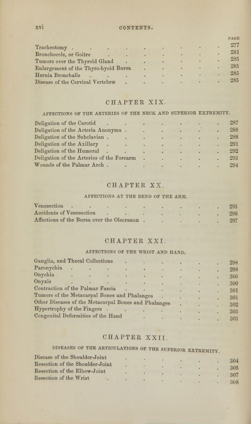 Tracheotomy . Bronchocele, or Goitre Tumors over the Thyroid Gland Enlargement of the Thyro-hyoid Bursa Hernia Bronchalis Disease of the Cervical Vertebrae PAGE 277 281 285 Jursa 285 285 .... 285 CHAPTER XIX. AFFECTIONS OF THE ARTERIES OF THE NECK AND SUPERIOR EXTREMITY. Deligation of the Carotid ....... 287 Deligation of the Arteria Anonyma ...... 288 Deligation of the Subclavian ....... 288 Deligation of the Axillary ....... 291 Deligation of the Humeral ....... 292 Deligation of the Arteries of the Forearm ..... 293 Wounds of the Palmar Arch ....... 294 CHAPTER XX. AFFECTIONS AT THE BEND OF THE ARM. Venesection ....... Accidents of Venesection ..... Affections of the Bursa over the Olecranon . 295 296 297 CHAPTER XXI. AFFECTIONS OF THE WRIST AND HAND Ganglia, and Thecal Collections Paronychia Onychia Onyxis Contraction of the Palmar Fascia Tumors of the Metacarpal Bones and Phalanges Other Diseases of the Metacarpal Bones and Phalanges Hypertrophy of the Fingers .... Congenital Deformities of the Hand 298 298 300 300 301 301 302 303 303 CHAPTER XXII. DISEASES OF THE ARTICULATIONS OF THE SUPERIOR EXTREMITY. Disease of the Shoulder-Joint Resection of the Shoulder-Joint Resection of the Elbow-Joint Resection of the Wrist 304 305 307 308