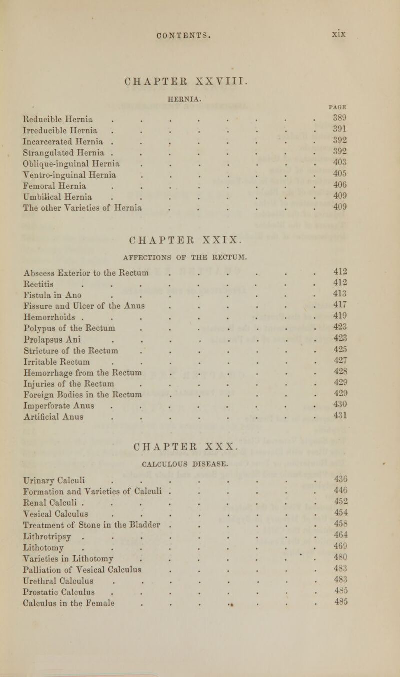 CHAPTER XXVIII HERNIA. Reducible Hernia Irreducible Hernia Incarcerated Hernia . Strangulated Hernia . Oblique-inguinal Hernia Yentro-inguinal Hernia Femoral Hernia Umbilical Hernia The other Varieties of Hernia PAO F. 389 391 392 392 403 405 406 409 409 CHAPTER XXIX. AFFECTIONS OF THE RECTUM. Abscess Exterior to the Rectum 412 Rectitis . 412 Fistula in Ano 413 Fissure and Ulcer of the Anus 417 Hemorrhoids . 419 Polypus of the Rectum 423 Prolapsus Ani 423 Stricture of the Rectum 425 Irritable Rectum 427 Hemorrhage from the Rectum 428 Injuries of the Rectum 429 Foreign Bodies in the Rectum 429 Imperforate Anus 430 Artificial Anus 431 CHAPTER XXX Urinary Calculi iUli) V loijaori 430 Formation and Varieties of Calculi 440 Renal Calculi . 452 Vesical Calculus 454 Treatment of Stone in the Bladder 458 Lithrotripsy 464 Lithotomy 469 Varieties in Lithotomy 480 Palliation of Vesical Calculus 483 Urethral Calculus 483 Prostatic Calculus 485 Calculus in the Female •t 485