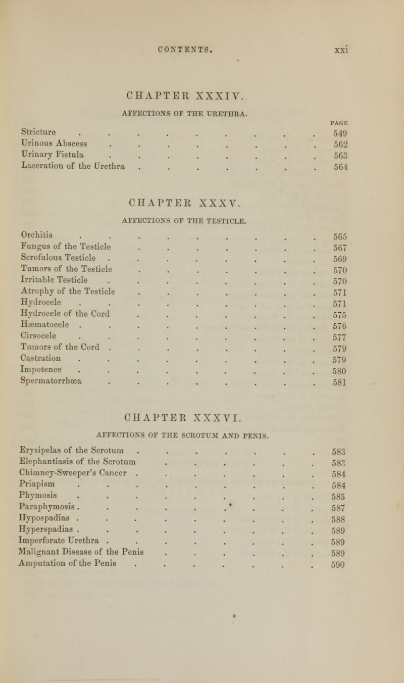 CHAPTER XXXIV. AFFECTIONS OF THE URETHRA. Stricture Urinous Abscess Urinary Fistula Laceration of the Urethra PAGE 549 562 563 564 CHAPTER XXXV. AFFECTIONS OF THE TESTICLE. Orchitis 565 Fungus of the Testicle 567 Scrofulous Testicle 569 Tumors of the Testicle 570 Irritable Testicle 570 Atrophy of the Testicle 571 Hydrocele 571 Hydrocele of the Cord 575 Haernatocele 576 Cirsocele 577 Tumors of the Cord . 579 Castration 579 Impotence 580 Spermatorrhoea 581 CHAPTER XXXVI. AFFECTIONS OF THE SCROTUM AND PENIS. Erysipelas of the Scrotum Elephantiasis of the Scrotum Chimney-Sweeper's Cancer Priapism Phymosis Paraphymosis Hypospadias Hyperspadias Imperforate Urethra Malignant Disease of the Penis Amputation of the Penis 583 583 584 584 585 587 588 589 589 589 590