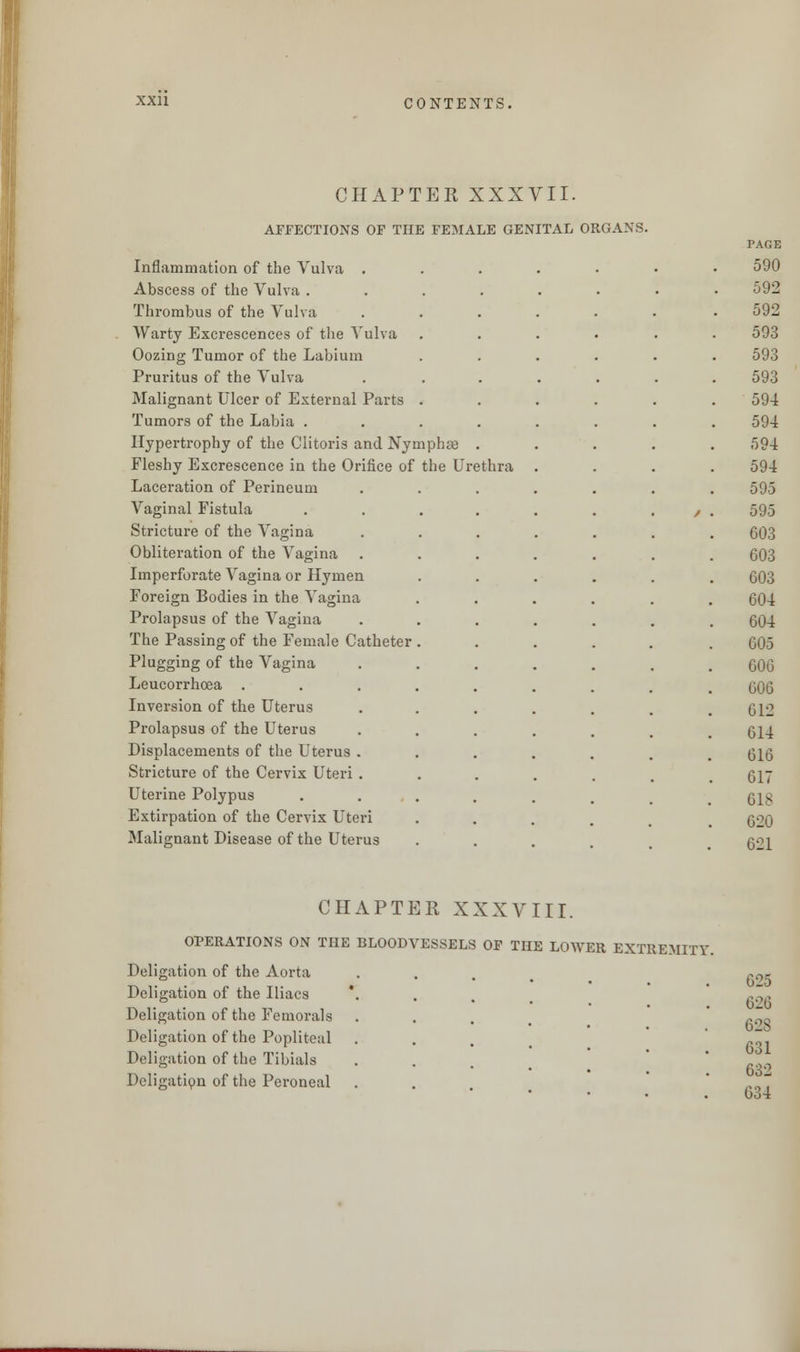 CHAPTER XXXVII. AFFECTIONS OF THE FEMALE GENITAL ORGANS. Inflammation of the Vulva . Abscess of the Vulva . Thrombus of the Vulva Warty Excrescences of the Vulva Oozing Tumor of the Labium Pruritus of the Vulva Malignant Ulcer of External Parts Tumors of the Labia . Hypertrophy of the Clitoris and Nymphre Fleshy Excrescence in the Orifice of the Urethra Laceration of Perineum Vaginal Fistula Stricture of the Vagina Obliteration of the Vagina Imperforate Vagina or Hymen Foreign Bodies in the Vagina Prolapsus of the Vagina The Passing of the Female Catheter Plugging of the Vagina Leucorrhoea . Inversion of the Uterus Prolapsus of the Uterus Displacements of the Uterus Stricture of the Cervix Uteri Uterine Polypus Extirpation of the Cervix Uteri Malignant Disease of the Uterus PAGE 590 592 592 593 593 593 594 594 594 594 595 595 603 603 603 604 604 605 606 606 612 614 616 617 61S 620 621 CHAPTER XXXVIII. OPERATIONS ON THE BLOODVESSELS OF THE LOWER EXTREMITY Deligation of the Aorta Deligation of the Iliacs Deligation of the Femorala Deligation of the Popliteal Deligation of the Tibials Deligation of the Peroneal 0-25 626 62S 631 632 634