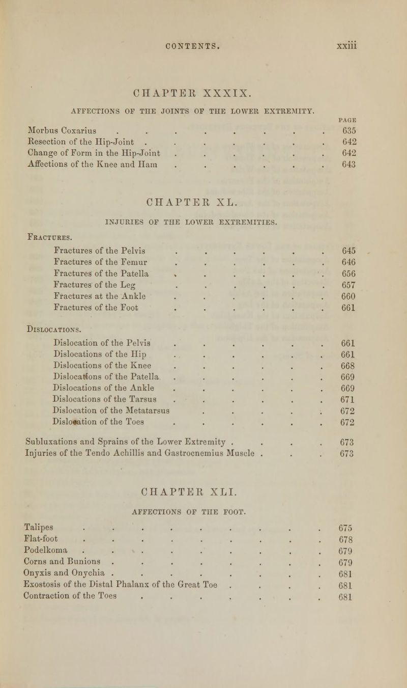 CHAPTER XXXIX. AFFECTIONS OF TIIE JOINTS OF THE LOWER EXTREMITY. Morbus Coxarius ....... Resection of the Hip-Joint ...... Change of Form in the Hip-Joint ..... Affections of the Knee and Ham ..... PAGE 635 642 642 643 CHAPTER XL. INJURIES OF TIIE LOWER EXTREMITIES. Fractures. Fractures of the Pelvis Fractures of the Femur Fractures of the Patella » Fractures of the Leg Fractures at the Ankle Fractures of the Foot 645 646 656 657 660 661 Dislocation?. Dislocation of the Pelvis Dislocations of the Hip Dislocations of the Knee Dislocations of the Patella Dislocations of the Ankle Dislocations of the Tarsus Dislocation of the Metatarsus Dislocation of the Toes Subluxations and Sprains of the Lower Extremity Injuries of the Tendo Achillis and Gastrocnemius Muscle 661 661 668 669 669 671 672 672 673 CHAPTER XLI. Talipes ....... 675 Flat-foot ....... 678 Podelkoma ....... 679 Corns and Bunions ...... 679 Onyxis and Onychia ...... 681 Exostosis of the Distal Phalanx of the Great Toe 681 Contraction of the Toes ..... 681