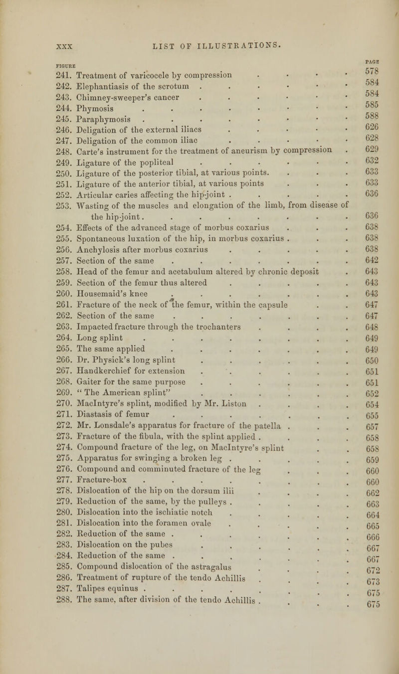 FIGURE 241. Treatment of varicocele by compression 242. Elephantiasis of the scrotum . 243. Chimney-sweeper's cancer 244. Phymosis 245. Paraphymosis 246. Deligation of the external iliacs 247. Deligation of the common iliac 248. Carte's instrument for the treatment of aneurism by compression 249. Ligature of the popliteal 250. Ligature of the posterior tibial, at various points 251. Ligature of the anterior tibial, at various points 252. Articular caries affecting the hip-joint . 253. Wasting of the muscles and elongation of the limb, from disease of the hip-joint..... 254. Effects of the advanced stage of morbus coxarius 255. Spontaneous luxation of the hip, in morbus coxarius 256. Anchylosis after morbus coxarius 257. Section of the same 258. Head of the femur and acetabulum altered by chronic deposit 259. Section of the femur thus altered 260. Housemaid's knee 261. Fracture of the neck of the femur, within the capsule 262. Section of the same 263. Impacted fracture through the trochanters 264. Long splint .... 265. The same applied 266. Dr. Physick's long splint 267. Handkerchief for extension 268. Gaiter for the same purpose 269. The American splint 270. Maclntyre's splint, modified by Mr. Liston 271. Diastasis of femur 272. Mr. Lonsdale's apparatus for fracture of the patella 273. Fracture of the fibula, with the splint applied 274. Compound fracture of the leg, on Maclntyre's splint 275. Apparatus for swinging a broken leg 276. Compound and comminuted fracture of the leg 277. Fracture-box .... 278. Dislocation of the hip on the dorsum ilii 279. Reduction of the same, by the pulleys . 280. Dislocation into the ischiatic notch 281. Dislocation into the foramen ovale 282. Reduction of the same . 283. Dislocation on the pubes 284. Reduction of the same . 285. Compound dislocation of the astragalus 286. Treatment of rupture of the tendo Achillis 287. Talipes equinus .... 288. The same, after division of the tendo Achillis