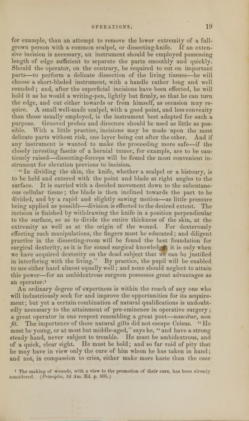 for example, than an attempt to remove the lower extremity of a full- grown person with a common scalpel, or dissecting-knife. If an exten- sive incision is necessary, an instrument should be employed possessing length of edge sufficient to separate the parts smoothly and quickly. Should the operator, on the contrary, be required to cut on important parts—to perform a delicate dissection of the living tissues—he will choose a short-bladed instrument, with a handle rather long and well rounded; and, after the superficial incisions have been effected, he will hold it as he would a writing-pen, lightly but firmly, so that he can turn the edge, and cut either towards or from himself, as occasion may re- quire. A small well-made scalpel, with a good point, and less convexity than those usually employed, is the instrument best adapted for such a purpose. Grooved probes and directors should be used as little as pos- sible. With a little practice, incisions may be made upon the most delicate parts without risk, one layer being cut after the other. And if any instrument is wanted to make the proceeding more safe—if the closely investing fasciae of a hernial tumor, for example, are to be cau- tiously raised—dissecting-forceps will be found the most convenient in- strument for elevation previous to incision. In dividing the skin, the knife, whether a scalpel or a bistoury, is to be held and entered with the point and blade at right angles to the surface. It is carried with a decided movement down to the subcutane- ous cellular tissue; the blade is then inclined towards the part to be divided, and by a rapid and slightly sawing motion—as little pressure being applied as possible—division is effected to the desired extent. The incision is finished by withdrawing the knife in a position perpendicular to the surface, so as to divide the entire thickness of the skin, at the extremity as well as at the origin of the wound. For dexterously effecting such manipulations, the fingers must be educated; and diligent practice in the dissecting-room will be found the best foundation for surgical dexterity, as it is for sound surgical knowledge it is only when we have acquired dexterity on the dead subject that We can be justified in interfering with the living. By practice, the pupil will be enabled to use either hand almost equally well; and none should neglect to attain this power—for an ambidextrous surgeon possesses great advantages as an operator.1 An ordinary degree of expertness is within the reach of any one who will industriously seek for and improve the opportunities for its acquire- ment; but yet a certain combination of natural qualifications is undoubt- edly necessary to the attainment of pre-eminence in operative surgery; a great operator in one respect resembling a great poet—nascitur, non fit. The importance of these natural gifts did not escape Celsus. He must be young, or at most but middle-aged, says he, and have a strong steady hand, never subject to tremble. He must be ambidextrous, and of a quick, clear sight. He must be bold; and so far void of pity that he may have in view only the cure of him whom he has taken in hand; and not, in compassion to cries, either make more haste than the case 1 The making of wounds, with a view to the promotion of their cure, lias been already considered. [Principles, 3d Am. Ed. p. 605.)