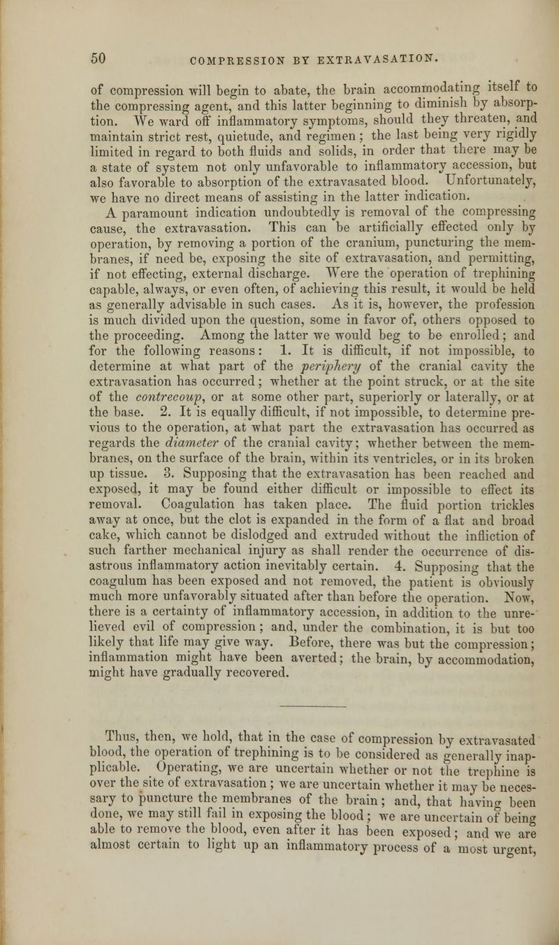 of compression will begin to abate, the brain accommodating itself to the compressing agent, and this latter beginning to diminish by absorp- tion. We ward off inflammatory symptoms, should they threaten, and maintain strict rest, quietude, and regimen; the last being very rigidly limited in regard to both fluids and solids, in order that there may be a state of system not only unfavorable to inflammatory accession, but also favorable to absorption of the extravasated blood. Unfortunately, we have no direct means of assisting in the latter indication. A paramount indication undoubtedly is removal of the compressing cause, the extravasation. This can be artificially effected only by operation, by removing a portion of the cranium, puncturing the mem- branes, if need be, exposing the site of extravasation, and permitting, if not effecting, external discharge. Were the operation of trephining capable, always, or even often, of achieving this result, it would be held as generally advisable in such cases. As it is, however, the profession is much divided upon the question, some in favor of, others opposed to the proceeding. Among the latter we would beg to be enrolled; and for the following reasons: 1. It is difficult, if not impossible, to determine at what part of the periphery of the cranial cavity the extravasation has occurred; whether at the point struck, or at the site of the contrecoup, or at some other part, superiorly or laterally, or at the base. 2. It is equally difficult, if not impossible, to determine pre- vious to the operation, at what part the extravasation has occurred as regards the diameter of the cranial cavity; whether between the mem- branes, on the surface of the brain, within its ventricles, or in its broken up tissue. 3. Supposing that the extravasation has been reached and exposed, it may be found either difficult or impossible to effect its removal. Coagulation has taken place. The fluid portion trickles away at once, but the clot is expanded in the form of a flat and broad cake, which cannot be dislodged and extruded without the infliction of such farther mechanical injury as shall render the occurrence of dis- astrous inflammatory action inevitably certain. 4. Supposing that the coagulum has been exposed and not removed, the patient is obviously much more unfavorably situated after than before the operation. Now, there is a certainty of inflammatory accession, in addition to the unre- lieved evil of compression; and, under the combination, it is but too likely that life may give way. Before, there was but the compression; inflammation might have been averted; the brain, by accommodation, might have gradually recovered. Thus, then, we hold, that in the case of compression by extravasated blood, the operation of trephining is to be considered as generally inap- plicable. _ Operating, we are uncertain whether or not the trephine is over the site of extravasation; we are uncertain whether it may be neces- sary to puncture the membranes of the brain; and, that having been done, we may still fail in exposing the blood; we are uncertain of being able to remove the blood, even after it has been exposed; and we are almost certain to light up an inflammatory process of a most urgent,