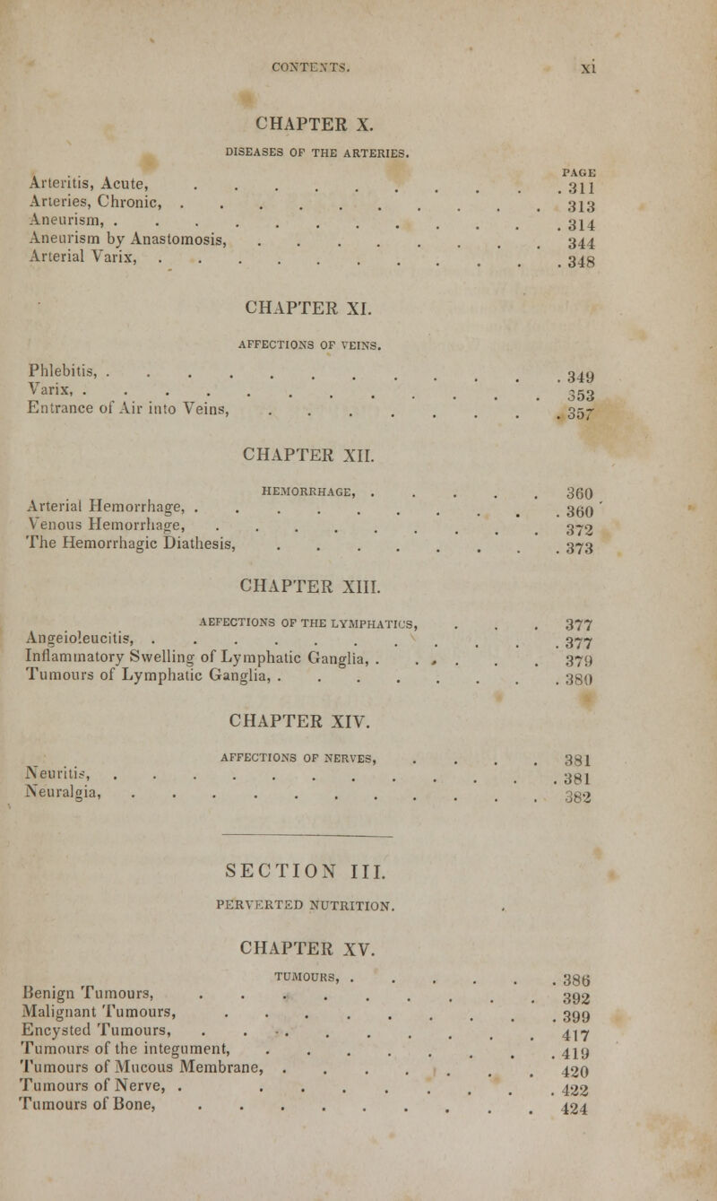 CHAPTER X. DISEASES OF THE ARTERIES. . . PAGE Arteritis, Acute, 311 Arteries, Chronic, 313 Aneurism, ......... .314 Aneurism by Anastomosis, 344 Arterial Varix, t 343 CHAPTER XI. AFFECTIONS OF VEINS. Phlebitis, ......... 349 Varix, ' 553 Entrance of Air into Veins, 357- CHAPTER XII. HEMORRHAGE, ..... 360 Arterial Hemorrhage, . _ 3^0 ' Venous Hemorrhage, ....... 372 The Hemorrhagic Diathesis, ...... . 373 CHAPTER XIII. AEFECTI0N3 OF THE LYMPHATICS, . . . 377 Angeio'.eucitis, ......... . 377 Inflammatory Swelling of Lymphatic Ganglia, . . . . . . 379 Tumours of Lymphatic Ganglia, 380 CHAPTER XIV. AFFECTIONS OF NERVES, . . . .381 iNeuritis, .......... , 391 Neuralgia ' . ' 382 SECTION III. PERVERTED NUTRITION. CHAPTER XV. TUMOURS, 386 Benign Tumours, ••••..... 392 Malignant Tumours, ••..... . 399 Encysted Tumours, . . . . , # > 4^ Tumours of the integument, ••..... .419 Tumours of Mucous Membrane, ...... 420 Tumours of Nerve, . ••..... .422 Tumours of Bone, , 424