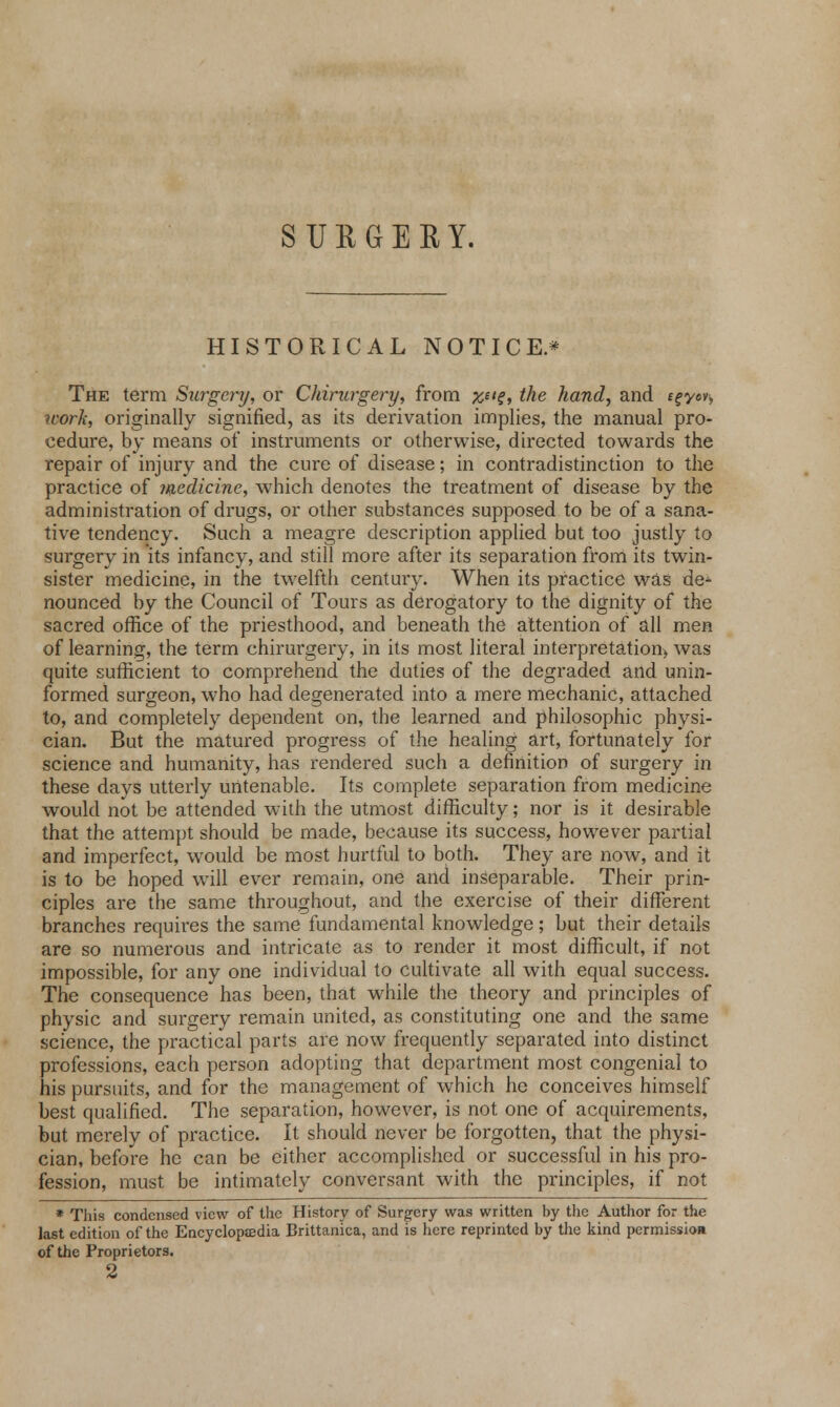 HISTORICAL NOTICE.* The term Surgery, or Chirurgery, from %ng, the hand, and egycv, work, originally signified, as its derivation implies, the manual pro- cedure, by means of instruments or otherwise, directed towards the repair of injury and the cure of disease; in contradistinction to the practice of medicine, which denotes the treatment of disease by the administration of drugs, or other substances supposed to be of a sana- tive tendency. Such a meagre description applied but too justly to surgery in its infancy, and still more after its separation from its twin- sister medicine, in the twelfth century. When its practice was de- nounced by the Council of Tours as derogatory to the dignity of the sacred office of the priesthood, and beneath the attention of all men of learning, the term chirurgery, in its most literal interpretation, was quite sufficient to comprehend the duties of the degraded and unin- formed surgeon, who had degenerated into a mere mechanic, attached to, and completely dependent on, the learned and philosophic physi- cian. But the matured progress of the healing art, fortunately for science and humanity, has rendered such a definition of surgery in these days utterly untenable. Its complete separation from medicine would not be attended with the utmost difficulty; nor is it desirable that the attempt should be made, because its success, however partial arid imperfect, would be most hurtful to both. They are now, and it is to be hoped will ever remain, one and inseparable. Their prin- ciples are the same throughout, and the exercise of their different branches requires the same fundamental knowledge; but their details are so numerous and intricate as to render it most difficult, if not impossible, for any one individual to cultivate all with equal success. The consequence has been, that while the theory and principles of physic and surgery remain united, as constituting one and the same science, the practical parts are now frequently separated into distinct professions, each person adopting that department most congenial to his pursuits, and for the management of which he conceives himself best qualified. The separation, however, is not one of acquirements, but merely of practice. It should never be forgotten, that the physi- cian, before he can be either accomplished or successful in his pro- fession, must be intimately conversant with the principles, if not * This condensed view of the History of Surgery was written by the Author for the last edition of the Encyclopedia Brittanica, and is here reprinted by the kind permission of the Proprietors. 2