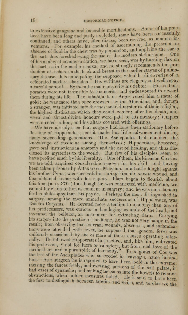 to extensive gangrene and incurable mortifications. Some of his prac- tices have been long and justly exploded, some have been successfully continued, and others have, after disuse, been revived as modern in- ventions. For example, his method of ascertaining the presence or absence of fluid in the chest was by percussion, and applying the ear to the part, thus foreshadowing the use of the modern stethoscope. Une of his modes of counter-irritation, we have seen, was by burning flax on the part, as in the modern moxa; and lie strongly recommends the pro- duction of eschars on the back and breast in the earlier stages of pulmo- nary disease, thus anticipating the supposed valuable discoveries of a celebrated modern charlatan. His writings are elegant, and well repay a careful perusal. By them he made posterity his debtor. His contem- poraries were not insensible to his merits, and endeavoured to reward them during his life. The inhabitants of Argos voted him a statue of gold; he was more than once crowned by the Athenians, and, though a stranger, was initiated into the most sacred mysteries of their religion, the highest distinction which they could confer; after his death, uni- versal and almost divine honours were paid to his memory; temples were erected to him, and his altars covered with offerings. We have already seen that surgery had long been stationary before the time of Hippocrates; and it made but little advancement during many succeeding generations. The Asclepiades had confined the knowledge of medicine among themselves ; Hippocrates, however, gave oral instructions in anatomy and the art of healing, and thus dis- closed its mysteries to the world. But few of his disciples seem to have profited much by his liberality. One of them, his kinsman Ctesias, we are told, acquired considerable renown for his skill; and having been taken prisoner by Artaxerxes Mnemon, in a battle fought against his brother Cyrus, was successful in curing him of a severe wound, and thus obtained favour with his captor. Plato began to flourish about this time (b. c. 370;) but though he was connected with medicine, we cannot lay claim to him as eminent in surgery ; and he was more famous for his philosophy than his physic. Perhaps the most distinguished in surgery, among the more immediate successors of Hippocrates, was Diodes Carystus. He devoted more attention to anatomy than any of his predecessors, was curious in bandaging wounds of the head, 'and invented the bellulon, an instrument for extracting darts. Carrying his surgery into the practice of medicine, he was not very happy in the result; from observing that external wounds, abscesses, and inflamma- tions were attended with fever, he supposed that general fever was uniformly occasioned by one or more of these causes operating inter- nally. He followed Hippocrates in practice, and, like him, cultivated his profession, « not for lucre or vainglory, but from real love of the medical art and a pure spirit of humanity. Praxagoras of Cos was the last of the Asclepiades who succeeded in leaving a name behind him. As a surgeon he is reported to have been bold in the extreme incising the fauces freely, and excising portions of the soft palate in bad cases of cynanche; and making incisions into the bowels to remove obstructions when milder measures failed. He is said to havTbeln the first to distinguish between arteries and veins, and to observe the