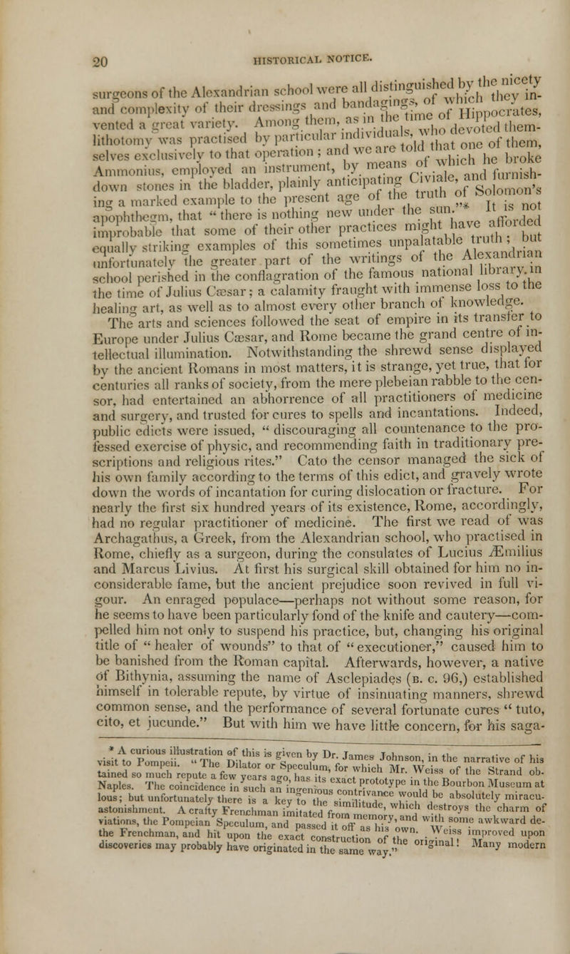 ^complexity of their dressings and b«f^jhd^y vented a great variety. Among them, asm he tnne i lithotomy was practised by particular m.l.v.dua s, m ho toot«em selves e/clusively to that operation ; and we are to!dt thaone at mem Ammonius, employed an instrument, by means of which t»^J£ down stones in the bladder, plainly anticipating C»™»^L£3a inS a .narked example to the present age of the truth of ^ apophthegm, that there is nothing new under the sun * 1 ^not i,!,pn,l,able that some of their other practices might have .jflon.let equally striking examples of this sometimes unpalatable tin, but unfortunately the greater part of the writings of the Alexandrian school perished in the conflagration of the famous national library .in the time of Julius Caesar; a calamity fraught with immense loss to the healing art, as well as to almost every other branch of knowledge. The'arts and sciences followed the seat of empire in its transfer to Europe under Julius Caesar, and Rome became the grand centre of in- tellectual illumination. Notwithstanding the shrewd sense displayed by the ancient Romans in most matters, it is strange, yet true, that for centuries all ranks of society, from the mere plebeian rabble to the cen- sor, had entertained an abhorrence of all practitioners of medicine and surgery, and trusted for cures to spells and incantations. Indeed, public edicts were issued, discouraging all countenance to the pro- fessed exercise of physic, and recommending faith in traditionary pre- scriptions and religious rites. Cato the censor managed the sick of his own family according to the terms of this edict, and gravely wrote down the words of incantation for curing dislocation or fracture. For nearly the first six hundred years of its existence, Rome, accordingly, had no regular practitioner of medicine. The first we read of was Archagathus, a Greek, from the Alexandrian school, who practised in Rome, chiefly as a surgeon, during the consulates of Lucius iEmilius and Marcus Livius. At first his surgical skill obtained for him no in- considerable fame, but the ancient prejudice soon revived in full vi- gour. An enraged populace—perhaps not without some reason, for he seems to have been particularly fond of the knife and cautery—com- pelled him not only to suspend his practice, but, changing his original title of healer of wounds to that of executioner, caused him to be banished from the Roman capital. Afterwards, however, a native of Bithynia, assuming the name of Asclepiades (b. c. 96,) established himself in tolerable repute, by virtue of insinuating manners, shrewd common sense, and the performance of several fortunate cures tuto, cito, et iucunde. But with him we have little concern, for his saga- * A curious illustration of this is p-iven bv Dr i^™„„ t u *i • visit to Pomneii TI,P na I Sa V Ur;Jame9 Johnson, in the narrative of his Visit to rompen. 1 he Dilator or Speculum, for which Mr. Weiss of the Strand ob SanptS° S'cSenceTnS T ^ ■* ** F**8 fa S*** «££■£ Z but ^SSS^^t^i^^^^ PW ***** ™™™- astonishment. A crafty Frenchman im.atcd from ™ ' } ^^ thc chann of nations, the Pompcian Speculum andpastd^tTff Ty'and S S°m<J awkward de the Frenchman, and hit W, Ui'e exact col rnJM f ♦T' • Wciss improved uPon discoveries may probably hive originated inttTame way * ^ ! Man* ™A™