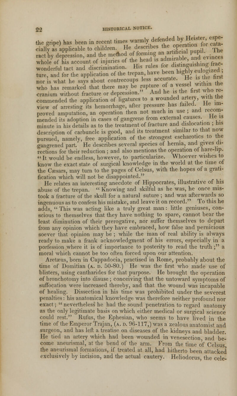 the gripe) has been in recent times warmly defended by Heister espe- cially aPs applicable to children. He describes the ope^oniov cata ractby depression, and the method of forming an artificial pupiL Ihe whole of his account of injuries of the head is fm^^inlT^ wonderful tact and discrimination. His rules lor d^Wj ture, and for the application of the trepan, have been highly eulogized nor is what he says about contrecoups less accurate. He is toe hrat who has remarked that there maybe rupture of a vessel within the cranium without fracture or depression. And he is the first who re commended the application of ligatures to a wounded artery, with the view of arresting its hemorrhage, after pressure has failed, lie im- proved amputation, an operation then not much in use ; and recom- mended its adoption in cases of gangrene from external causes, lie is minute in his details as to the treatment of fracture and dislocation ; bis description of carbuncle is good, and its treatment similar to that now pursued, namely, free application of the strongest escharotics to the gangrened part. He describes several species of hernia, and gives di- rections for their reduction ; and also mentions the operation of hare-lip. It would be endless, however, to particularize. Whoever wishes to know the exact state of surgical knowledge in the world at the time of the Caesars, may turn to the pages of Celsus, with the hopes of a grati- fication which will not be disappointed. He relates an interesting anecdote of Hippocrates, illustrative of his abuse of the trepan.  Knowing and skilful as he was, he once mis- took a fracture of the skull for a natural suture; and was afterwards so ingenuous as to confess his mistake, and leave it on record. To this he adds,  This was acting like a truly great man: little geniuses, con- scious to themselves that they have nothing to spare, cannot bear the least diminution of their prerogative, nor suffer themselves to depart from any opinion which they have embraced, how false and pernicious soever that opinion may be ; while the man of real ability is always ready to make a frank acknowledgment of his errors, especially in a porfession where it is of importance to posterity to read the truth; a moral which cannot be too often forced upon our attention. Aretaeus, born in Cappadocia, practised in Rome, probably about the time of Domitian (a. d. 50-80.) He was the first who made use of blisters, using cantharides for that purpose. He brought the operation of bronchotomy into disuse ; conceiving that the untoward symptoms of suffocation were increased thereby, and that the wound was incapable of healing. Dissection in his time was prohibited under the severest penalties: his anatomical knowledge was therefore neither profound nor exact;  nevertheless he had the sound penetration to regard anatomy as the only legitimate basis on which either medical or surgical science could rest. Rufus, the Ephesian, who seems to have lived in the time of the Emperor Trajan, (a. d. 96-117,) was a zealous anatomist and surgeon, and has left a treatise on diseases of the kidneys and bladder. He tied an artery which had been wounded in venesection and be- come aneurismal, at the bend of the arm. From the time of Celsus the aneurismal formations, if treated at all, had hitherto been attacked exclusively by incision, and the actual cautery. Heliodorus, the cele-