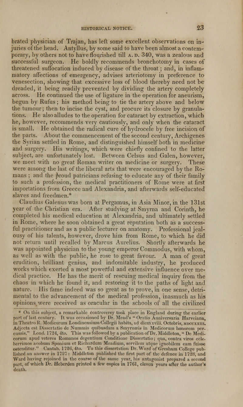 brated physician of Trajan, has left some excellent observations on in- juries of the head. Antyllus, by some said to have been almost a contem- porary, by others not to have nourished till a. d. 340, was a zealous and successful surgeon. He boldly recommends bronchotomy in cases of threatened suffocation induced by disease of the throat; and, in inflam- matory affections of emergency, advises arteriotomy in preference to venesection, showing that excessive loss of blood thereby need not be dreaded, it being readily prevented by dividing the artery completely across. He continued the use of ligature in the operation for aneurism, begun by Rufus; his method being to tie the artery above and below the tumour; then to incise the cyst, and procure its closure by granula- tions. He also alludes to the operation for cataract by extraction, which he, however, recommends very cautiously, and only when the cataract is small. He obtained the radical cure of hydrocele by free incision of the parts. About the commencement of the second century, Archigenes the Syrian settled in Rome, and distinguished himself both in medicine and surgery. His writings, which were chiefly confined to the latter subject, are unfortunately lost. Between Celsus and Galen, however, we meet with no great Roman writer on medicine or surgery. These were among the last of the liberal arts that were encouraged by the Ro- mans ; and the jSroud patricians refusing to educate any of their family to such a profession, the medical practitioners of Rome were at first importations from Greece and Alexandria, and afterwards self-educated slaves and freedmen.* Claudius Galenus was born at Pergamus, in Asia Minor, in the 131st year of the Christian era. After studying at Smyrna and Corinth, he completed his medical education at Alexandria, and ultimately settled in Rome, where he soon obtained a great reputation both as a success- ful practitioner and as a public lecturer on anatomy. Professional jeal- ousy of his talents, however, drove him from Rome, to which he did not return until recalled by Marcus Aurelius. Shortly afterwards he was appointed physician to the young emperor Commodus, with whom, as well as with the public, he rose to great favour. A man of great erudition, brilliant genius, and indomitable industry, he produced works which exerted a most powerful and extensive influence over me- dical practice. He has the merit of rescuing medical inquiry from the chaos in which he found it, and restoring it to the paths of light and nature. His fame indeed was so great as to prove, in one sense, detri- mental to the advancement of the medical profession, inasmuch as his opinions, were received as oracular in the schools of all the civilized * On this subject, a remarkable controversy took place in England during the earlier part of last century. It was occasioned by Dr. Mead's Oratio Aiiniversaria Harveiana, in Thcatro R. Medicorum Londinensium Collcgii habita, ad diem xviii. Octobris, mdccxxiii. Adjccta est Dissertatio dc Nummis quibusdam a Smyrnagis in Medicorum honorem per- cussis. Lond. 1724, 4to. This was followed by a publication of Dr. Middleton, Dc Medi- corum apud veteres Romanos degentium Conditione Dissertatio; qua, contra viros cele- bcrrimos acobum Sponium et Richardum Meadium, servilcm atque ignobilem earn fuisse ostenditur. Cantab. 1726,4to. To this dissertation Dr. Ward of Gresham College pub- lished an answer in 1727; Middleton published the first part of the defence in 1728, and Ward having rejoined in the coarse of the same year, his antagonist prepared a second part, of which Dr. Hebcrden printed a few copies in 1761, eleven years after the author's death.