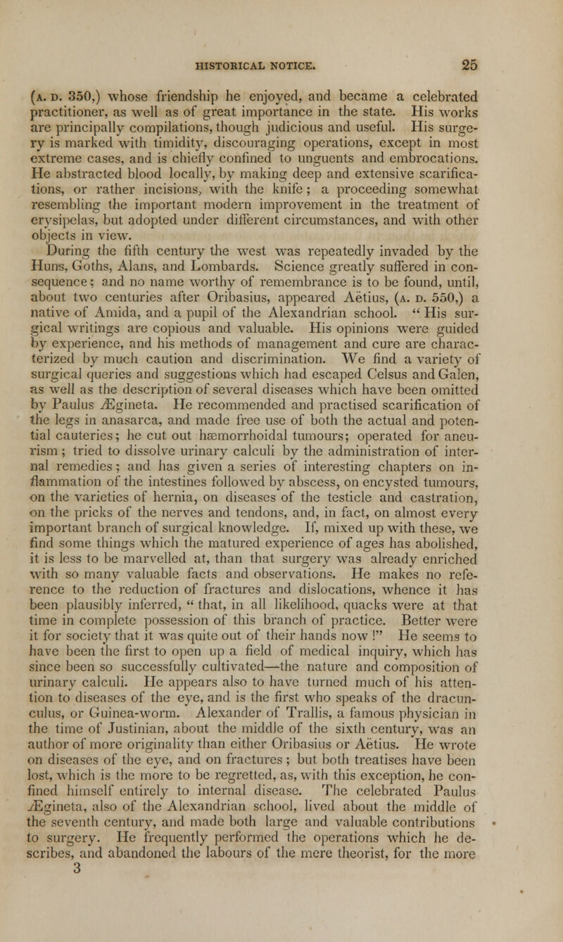 (a. d. 350,) whose friendship he enjoyed, and became a celebrated practitioner, as well as of great importance in the state. His works are principally compilations, though judicious and useful. His surge- ry is marked with timidity, discouraging operations, except in most extreme cases, and is chiefly confined to unguents and embrocations. He abstracted blood locally, by making deep and extensive scarifica- tions, or rather incisions, with the knife; a proceeding somewhat resembling the important modern improvement in the treatment of erysipelas, but adopted under different circumstances, and with other objects in view. During the fifth century the west was repeatedly invaded by the Huns, Goths, Alans, and Lombards. Science greatly suffered in con- sequence: and no name worthy of remembrance is to be found, until, about two centuries after Oribasius, appeared Aetius, (a. d. 550,) a native of Amida, and a pupil of the Alexandrian school.  His sur- gical writings are copious and valuable. His opinions were guided by experience, and his methods of management and cure are charac- terized by much caution and discrimination. We find a variety of surgical queries and suggestions which had escaped Celsus and Galen, as well as the description of several diseases which have been omitted by Paulus /Egineta. He recommended and practised scarification of the legs in anasarca, and made free use of both the actual and poten- tial cauteries; he cut out haBmorrhoidal tumours; operated for aneu- rism ; tried to dissolve urinary calculi by the administration of inter- nal remedies; and has given a series of interesting chapters on in- flammation of the intestines followed by abscess, on encysted tumours, on the varieties of hernia, on diseases of the testicle and castration, on the pricks of the nerves and tendons, and, in fact, on almost every important branch of surgical knowledge. If, mixed up with these, we find some things which the matured experience of ages has abolished, it is less to be marvelled at, than that surgery was already enriched with so many valuable facts and observations. He makes no refe- rence to the reduction of fractures and dislocations, whence it has been plausibly inferred,  that, in all likelihood, quacks were at that time in complete possession of this branch of practice. Better were it for society that it was quite out of their hands now ! He seems to have been the first to open up a field of medical inquiry, which has since been so successfully cultivated—the nature and composition of urinary calculi. He appears also to have turned much of his atten- tion to diseases of the eye, and is the first who speaks of the dracun- culus, or Guinea-worm. Alexander of Trallis, a famous physician in the time of Justinian, about the middle of the sixth century, was an author of more originality than either Oribasius or Aetius. He wrote on diseases of the eye, and on fractures; but both treatises have been lost, which is the more to be regretted, as, with this exception, he con- fined himself entirely to internal disease. The celebrated Paulus /Egineta, also of the Alexandrian school, lived about the middle of the seventh century, and made both large and valuable contributions to surgery. He frequently performed the operations which he de- scribes, and abandoned the labours of the mere theorist, for the more 3
