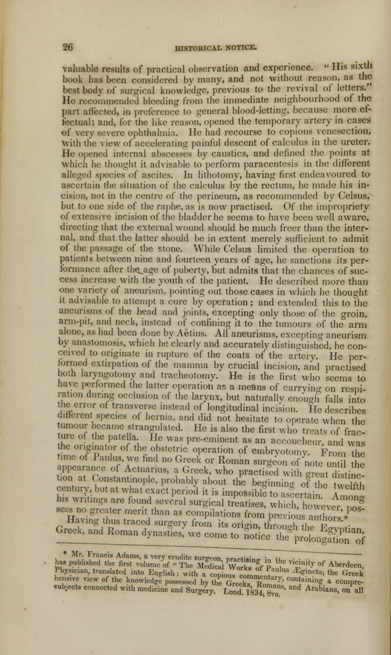 valuable results of practical observation and experience.  His sixth book has been considered by many, and not without reason, as the bestbodv of surgical knowledge, previous to the revival of letters. He recommended bleeding from the immediate neighbourhood of the part affected, in preference to general blood-letting, because more ef- fectual: and, for the like reason, opened the temporary artery in cases of very severe ophthalmia. He had recourse to copious venesection, with the view of accelerating painful descent of calculus in the ureter. He opened internal abscesses by caustics, and defined the points at which he thought it advisable to perform paracentesis in the different alleged sjiccies of ascites. In lithotomy, having first endeavoured to ascertain the situation of the calculus by the rectum, he made his in- cision, not in the centre of the perineum, as recommended by Celsus, but to one side of the raphe, as is now practised. Of the impropriety of extensive incision of the bladder he seems to have been well aware, directing that the external wound should be much freer than the inter- nal, and that the latter should be in extent merely sufficient to admit of the passage of the stone. While Celsus limited the operation to patients between nine and fourteen years of age, he sanctions its per- formance after tillage of puberty, but admits that the chances of suc- cess increase with the youth of the patient. He described more than one variety of aneurism, pointing out those cases in which he thought it advisable to attempt a cure by operation ; and extended this to the aneurisms of the head and joints, excepting only those of the groin, arm-pit, and neck, instead of confining it to the tumours of the arm alone, as had been done by Aetius. All aneurisms, excepting aneurism by anastomosis, which he clearly and accurately distinguished, he con- ceived to originate in rupture of the coats of the artery. He per- formed extirpation of the mamma by crucial incision, and practised both laryngotomy and tracheotomy. He is the first who seems to have performed the latter operation as a means of carrying on respi- ration during occlusion of the larynx, but naturally enough falls into the error of transverse instead of longitudinal incision. He describes diflorent species of hernia, and did not hesitate to operate when the umour became strangulated. He is also the first who treats of frac- ture of the pate la He was pre-eminent as an accoucheur, and was he oi.gmator of the obstetric operation of embryotomy. From the time of Paulus, we find no Greek or Roman surgeon of note un H the appearance of Actuarius, a Greek, who practised with great d tine turn at Constantinople, probably about the beginning ofThe twelfth century, but at what exact period it is impossible to asrertni A his writings are found several Surgical treatises wmVh I °ng sess no greater merit than as commons^^^2»°* Having thus traced surgery from its ori™ [? Greek, and Roman dynastiesf we come* W^fc^ft fr5M£Ti!3tf^ £*r of Aberdeen, Physician, translated into English: with a cop ous «„h * **»*■» *» Greek hens.ve view of the knowledgl possessed by the G eekT W,T COnt/1^ a eompre- •ubjecta connected with medicine and Surgery. Lond 1834 8 ' Arabias, on all