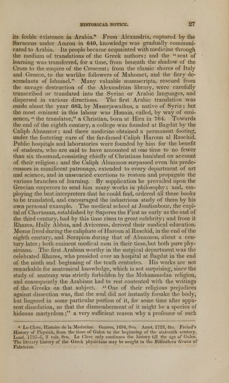 its feeble existence in Arabia.* From Alexandria, captured by the Saracens under Amrou in 640, knowledge was gradually communi- cated to Arabia. Its people became acquainted with medicine through the medium of translations of the Greek authors; and the  seat of learning was transferred, for a time, from beneath the shadow of the Cross to the empire of the Crescent; from the classic shores of Italy and Greece, to the warlike followers of Mahomet, and the fiery de- scendants of Ishmael. Many valuable manuscripts, rescued from the savage destruction of the Alexandrian library, were carefully transcribed or translated into the Syriac or Arabic languages, and dispersed in various directions. The first Arabic translation was made about the year 683, by Maserjawaihus, a native of Syria; but the most eminent in this labour was Honain, called, by way of emi- nence,  the translator, a Christian, born at Hira in 764. Towards the end of the eighth century, a college was founded at Bagdat by the Caliph Almanzor; and there medicine obtained a permanent footing, under the fostering care of the far-famed Caliph Haroun al Raschid. Public hospitals and laboratories were founded by him for the benefit of students, who are said to have amounted at one time to no fewer than six thousand, consisting chiefly of Christians banished on account of their religion; and the Caliph Almamon surpassed even his prede- cessors in munificent patronage, extended to every department of art and science, and in unwearied exertions to restore and propagate the various branches of learning. By supplication he prevailed upon the Grecian emperors to send him many works in philosophy; and, em- ploying the best interpreters that he could find, ordered all these books to be translated, and encouraged the industrious study of them by his own personal example. The medical school at Jondisabour, the capi- tal of Chorassan, established by Sapores the First as early as the end of the third century, had by this time risen to great celebrity; and from it Rhazes, Hally Abbas, and Avicenna, derived their medical education. Mesue lived during the caliphate of Haroun al Raschid, in the end of the eighth century, and Serapion during that of Almamon, about a cen- tury later; both eminent medical men in their time,but both pure phy- sicians. The first Arabian worthy in the surgical department was the celebrated Rhazes, who presided over an hospital at Bagdat in the end of the ninth and beginning of the tenth centuries. His works are not remarkable for anatomical knowledge, which is not surprising, since the study of anatomy was strictly forbidden by the Mohammedan religion, and consequently the Arabians had to rest contented with the writings of the Greeks on that subject.  One of their religious prejudices against dissection was, that the soul did not instantly forsake the body, but lingered in some particular portion of it, for some time after appa- rent dissolution, so that the dismemberment of it might be a species of hideous martyrdom; a very sufficient reason why a professor of such * Lc Clcrc, Histoire de la Medecinc. Geneve, 1696, 8vo. Amst. 1723, 4to. Freind's History of Physick, from the time of Galen to the beginning- of the sixteenth century.. Loud. 1725-G, 2 vols. 8vo. Le Clcrc only continues the history till the age of Galen. The literary history of the Greek physicians may be sought in the Bibliolheca Graca of Fabricius.