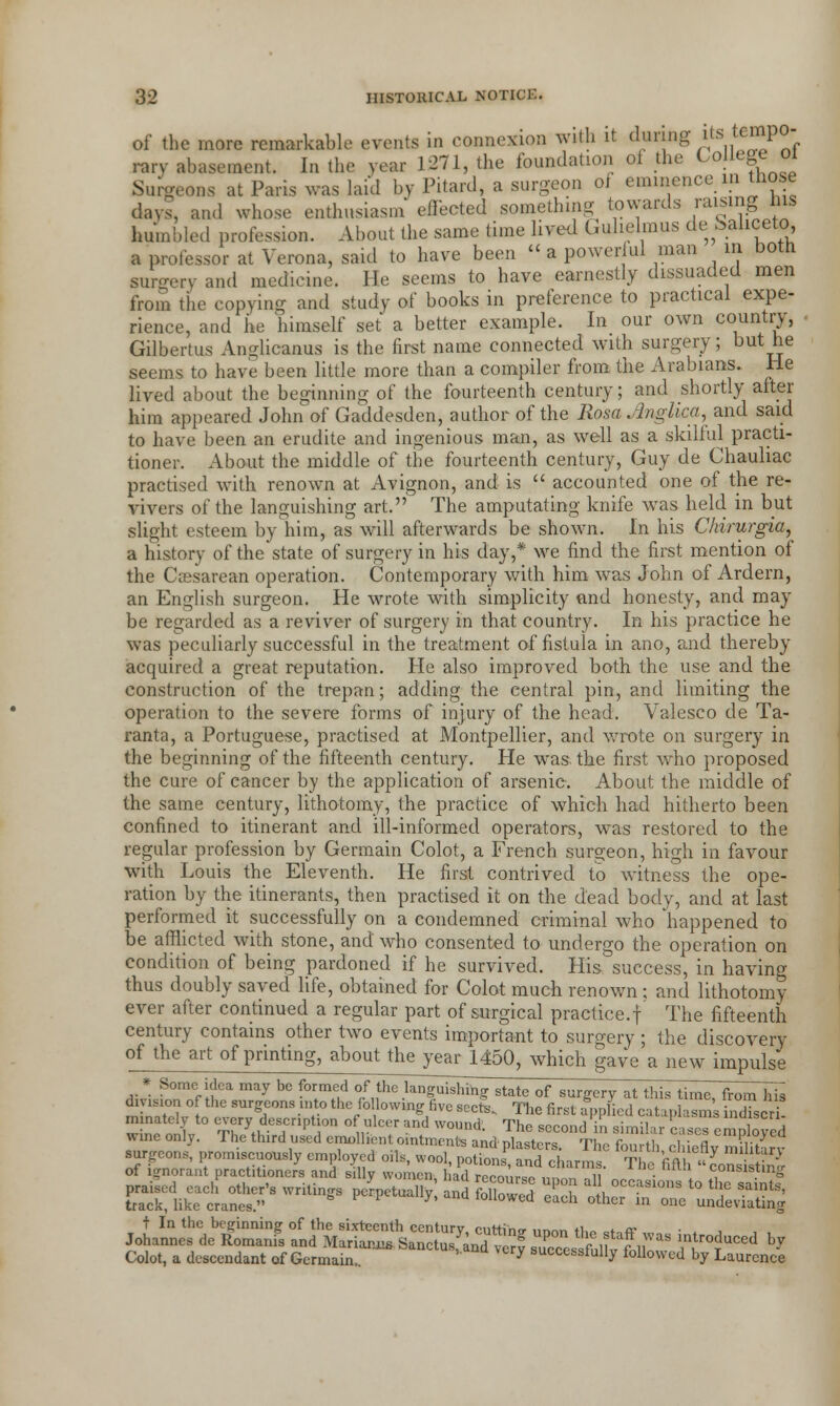 of the more remarkable events in connexion with it during its te™P°- rary abasement. In the year L271, the foundation of the College 01 Surgeons at Paris was laid by Pitard, a surgeon of eminence in those days, and whose enthusiasm effected something towards raising his humbled profession. About the same time lived Gulielmus deSaliceto a professor at Verona, said to have been «a powerful man in both surgery and medicine. He seems to have earnestly dissuaded men from the copying and study of books in preference to practical expe- rience, and he himself set a better example. In our own country, Gilbertus Anglicanus is the first name connected with surgery; but he seems to have been little more than a compiler from the Arabians. He lived about the beginning of the fourteenth century; and shortly after him appeared John of Gaddesden, author of the Rosa Angiica, and said to have been an erudite and ingenious man, as well as a skilful practi- tioner. About the middle of the fourteenth century, Guy de Chauliac practised with renown at Avignon, and is  accounted one of the re- vivers of the languishing art. The amputating knife was held in but slight esteem by him, as will afterwards be shown. In his Chirurgia, a history of the'state of surgery in his day,* we find the first mention of the Ceesarean operation. Contemporary with him was John of Ardern, an English surgeon. He wrote with simplicity and honesty, and may be regarded as a reviver of surgery in that country. In his practice he was peculiarly successful in the treatment of fistula in ano, and thereby acquired a great reputation. He also improved both the use and the construction of the trepan; adding the central pin, and limiting the operation to the severe forms of injury of the head. Valesco de Ta- ranta, a Portuguese, practised at Montpellier, and wrote on surgery in the beginning of the fifteenth century. He wras the first who proposed the cure of cancer by the application of arsenic. About the middle of the same century, lithotomy, the practice of which had hitherto been confined to itinerant and ill-informed operators, was restored to the regular profession by Germain Colot, a French surgeon, high in favour with Louis the Eleventh. He first contrived to witness the ope- ration by the itinerants, then practised it on the dead body, and at last performed it successfully on a condemned criminal who happened to be afflicted with stone, and who consented to undergo the operation on condition of being pardoned if he survived. His success, in having thus doubly saved life, obtained for Colot much renown ; and lithotomy ever after continued a regular part of surgical practice.! The fifteenth century contains other two events important to surgery ; the discovery of the art of printing, about the yearl450, which gave a new impulse ,-* Someiclea may be f d f the ian~^f sta f from hii wine™-,,. v«^Ti^-£s^SSsrte^3S5r,ass t In the beginning of the sixteenth century, cutting unnn «™ ctnff Johannes de Romanis and Mariana. Sanctusfand vcrf suTesfolt follow ,1n.troJuced h7 Colot, a descendant of Germain.. y successiully followed by Laurence