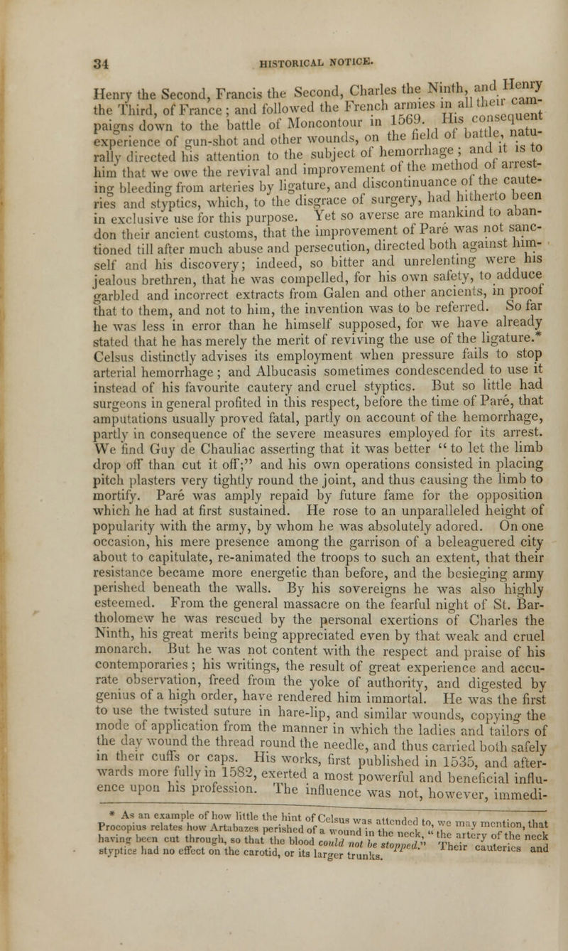 Henry the Second, Francis the Second, Charles the Ninth and Henry the Third, of France ; and followed the French armies in all then cam paignsdoWn to the battle of Moncontour in 1569 His conequen experience of gun-shot and other wounds, on the field of battle, natu- rally directed his attention to the subject of hemorrhage ; and^it is to him that we owe the revival and improvement of the method of alien- ing bleeding from arteries by ligature, and discontinuance o the caute- ries and styptics, which, to the disgrace of surgery, had hitherto been in exclusive use for this purpose. Yet so averse are mankind to aban- don their ancient customs, that the improvement of Pare was not sanc- tioned till after much abuse and persecution, directed both against him- self and his discovery; indeed, so bitter and unrelenting were his jealous brethren, that he was compelled, for his own safety, to adduce garbled and incorrect extracts from Galen and other ancients, in proof that to them, and not to him, the invention was to be referred. So far he was less in error than he himself supposed, for we have already stated that he has merely the merit of reviving the use of the ligature.* Celsus distinctly advises its employment when pressure fails to stop arterial hemorrhage; and Albucasis sometimes condescended to use it instead of his favourite cautery and cruel styptics. But so little had surgeons in general profited in this respect, before the time of Pare, that amputations usually proved fatal, partly on account of the hemorrhage, partly in consequence of the severe measures employed for its arrest. We find Guy de Chauliac asserting that it was better  to let the limb drop off than cut it off; and his own operations consisted in placing pitch plasters very tightly round the joint, and thus causing the limb to mortify. Pare was amply repaid by future fame for the opposition which he had at first sustained. He rose to an unparalleled height of popularity with the army, by whom he was absolutely adored. On one occasion, his mere presence among the garrison of a beleaguered city about to capitulate, re-animated the troops to such an extent, that their resistance became more energetic than before, and the besieging army perished beneath the walls. By his sovereigns he was also highly esteemed. From the general massacre on the fearful night of St. Bar- tholomew he was rescued by the personal exertions of Charles the Ninth, his great merits being appreciated even by that weak and cruel monarch. But he was not content with the respect and praise of his contemporaries ; his writings, the result of great experience and accu- rate observation, freed from the yoke of authority, and digested by genius of a high order, have rendered him immortal. He was the first to use the twisted suture in hare-lip, and similar wounds, copying the mode of application from the manner in which the ladies and tailors of the day wound the thread round the needle, and thus carried both safely m their cuffs or caps. His works, first published in 1535, and after- wards more fully in 1582, exerted a most powerful and beneficial influ- ence upon his profession. The influence was not, however, immedi- * As an example of how little the hint of Celsus was attended to, we may mention that Procopms relates how Artahazes perished of a wound in the neck « the ar erv ofthe neck havm* been eut through so that the blood could not be stopped' The carries and sUpticg had no effect on the carotid, or its larger trunks. cauiencs and