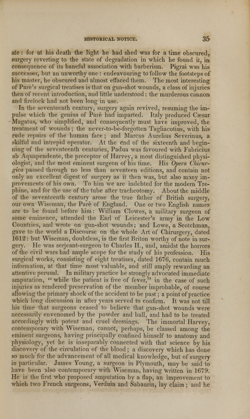 ate : for at his death the light he had shed was for a time obscured, surgery reverting to the state of degradation in which he found it, in consequence of its baneful association with barberism. Pigrai was his successor, but an unworthy one : endeavouring to follow the footsteps of his master, he obscured and almost effaced them. The most interesting of Pare's surgical treatises is that on gun-shot wounds, a class of injuries then of recent introduction, and little understood: the murderous cannon and firelock had not been long in use. In the seventeenth century, surgery again revived, resuming the im- pulse which the genius of Pare had imparted. Italy produced Cassar Magatus, who simplified, and consequently must have improved, the treatment of wounds ; the never-to-be-forgotten Tagliacotius, with his rude repairs of the human face ; and Marcus Aurelius Severinus, a skilful and intrepid operator. At the end of the sixteenth and begin- ning of the seventeenth centuries, Padua was favoured with Fabricius ab Aquapendente, the preceptor of Harvey, a most distinguished physi- ologist, and the most eminent surgeon of his time. His Opera Chirur- gica passed through no less than seventeen editions, and contain not only an excellent digest of surgery as it then was, but also many im- provements of his own. To him we are indebted for the modern Tre- phine, and for the use of the tube after tracheotomy. About the middle of the seventeenth century arose the true father of British surgery, our own Wiseman, the Pare of England. One or two English names are to be found before him: William Clowes, a military surgeon of some eminence, attended the Earl of Leicester's army in the Low Countries, and wrote on gun-shot wounds; and Lowe, a Scotchman, gave to the world a Discourse on the whole Art of Chirurgery, dated 1612: but Wiseman, doubtless, is the first Briton worthy of note in sur- gery. He was serjeant-surgeon to Charles II., and, amidst the horrors of the civil wars had ample scope for the study of his profession. His surgical works, consisting of eight treatises, dated 1676, contain much information, at that time most valuable, and still amply rewarding an attentive perusal. In military practice he strongly advocated immediate amputation,  while the patient is free of fever, in the case of such injuries as rendered preservation of the member improbable, of course allowing the primary shock of the accident to be past; a point of practice which long discussion in after years served to confirm. It was not till his time that surgeons ceased to believe that gun-shot wounds were necessarily envenomed by the powder and ball, and had to be treated accordingly with potent and cruel dressings. The immortal Harvey, contemporary with Wiseman, cannot, perhaps, be classed among the eminent surgeons, having principally confined himself to anatomy and physiology, yet he is inseparably connected with that science by his discovery of the circulation of the blood; a discovery which has done so much for the advancement of all medical knowledge, but of surgery in particular. James Young, a surgeon in Plymouth, may be said to have been also contemporary with Wiseman, having written in 1679. He is the first who proposed amputation by a flap, an improvement to which two French surgeons, Verduin and Sabaurin, lay claim; and he