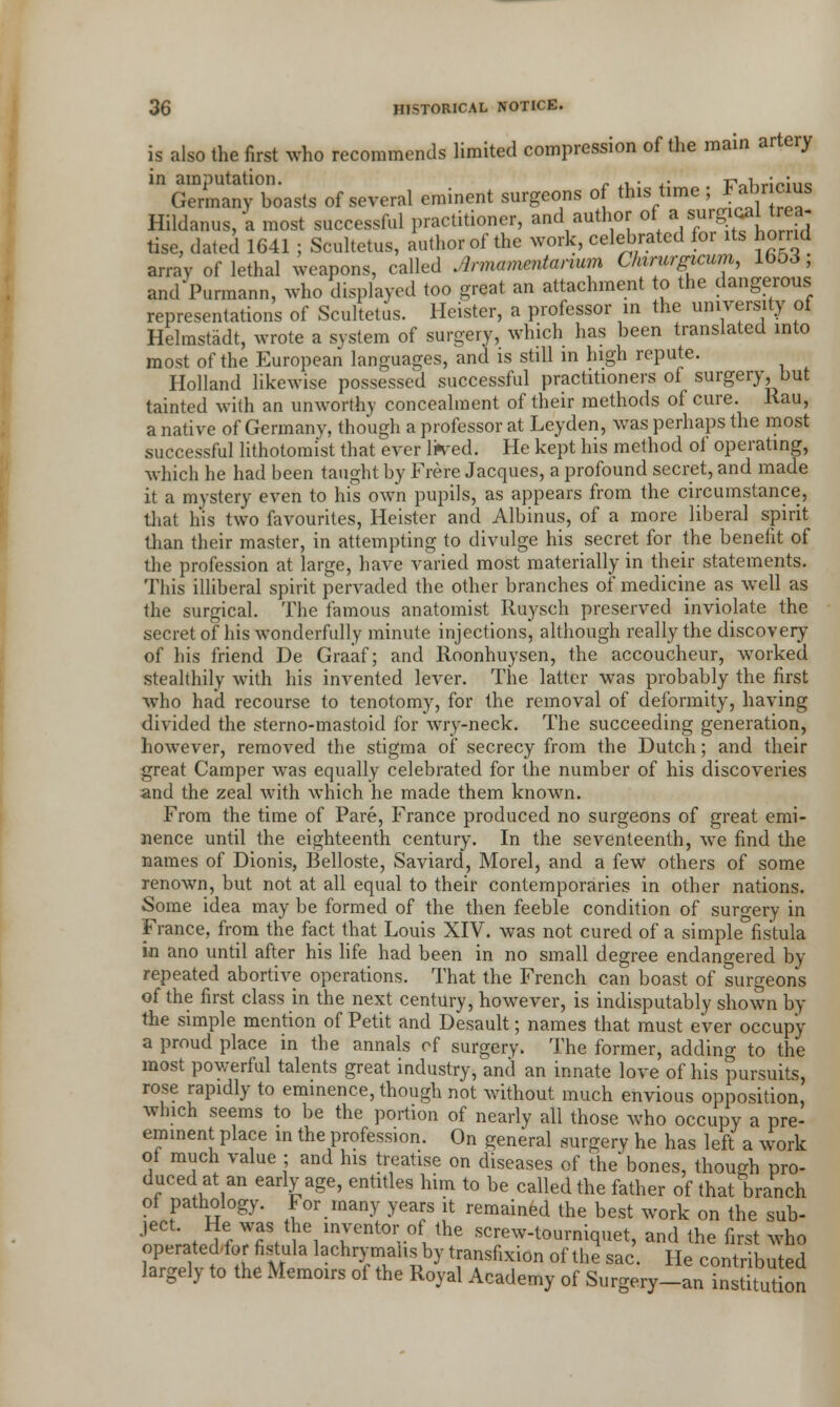 is also the first who recommends limited compression of the main artery in amputation. „ ,. . ,. r^i„.;^;„c, Germany boasts of several eminent surgeons of this time ; Fab'icms Hildanus, a most successful practitioner, and author of ai sur£<* 1 treaj tise, dated 1641 ; Scultetus, author of the work, celebrated for its horrid array of lethal weapons, called Armamentarium Chirurgicum, 1653, and Purmann, who displayed too great an attachment to the dangerous representations of Scultetus. Heister, a professor in the university of Helmstadt, wrote a system of surgery, which has been translated into most of the European languages, and is still in high repute. Holland likewise possessed successful practitioners of surgery, but tainted with an unworthy concealment of their methods of cure, Rau, a native of Germany, though a professor at Leyden, was perhaps the most successful lithotomist that ever li^ed. He kept his method ot operating, which he had been taught by Frere Jacques, a profound secret, and made it a mystery even to his own pupils, as appears from the circumstance, that his two favourites, Heister and Albinus, of a more liberal spirit than their master, in attempting to divulge his secret for the benefit of the profession at large, have varied most materially in their statements. This illiberal spirit pervaded the other branches of medicine as well as the surgical. The famous anatomist Ruysch preserved inviolate the secret of his wonderfully minute injections, although really the discovery of his friend De Graaf; and Roonhuysen, the accoucheur, worked stealthily with his invented lever. The latter was probably the first who had recourse to tenotomy, for the removal of deformity, having divided the sterno-mastoid for wry-neck. The succeeding generation, however, removed the stigma of secrecy from the Dutch; and their great Camper was equally celebrated for the number of his discoveries and the zeal with which he made them known. From the time of Pare, France produced no surgeons of great emi- nence until the eighteenth century. In the seventeenth, wTe find the names of Dionis, Belloste, Saviard, Morel, and a few others of some renown, but not at all equal to their contemporaries in other nations. Some idea may be formed of the then feeble condition of surgery in France, from the fact that Louis XIV. was not cured of a simple fistula in ano until after his life had been in no small degree endangered by repeated abortive operations. That the French can boast of surgeons of the first class in the next century, however, is indisputably shown by the simple mention of Petit and Desault; names that must ever occupy a proud place in the annals of surgery. The former, adding to the most powerful talents great industry, and an innate love of his pursuits, rose rapidly to eminence, though not without much envious opposition, which seems to be the portion of nearly all those who occupy a pre- eminent place in the profession. On general surgery he has left a work of much value ; and his treatise on diseases of the* bones, though pro- duced at an early age, entitles him to be called the father of that branch of pathology. For many years it remained the best work on the sub- ject. He was the inventor of the screw-tourniquet, and the first who operated.for fistula lachrymalis by transfixion of the sac. He contributed largely to the Memoirs of the Royal Academy of Surgery-aninstitution