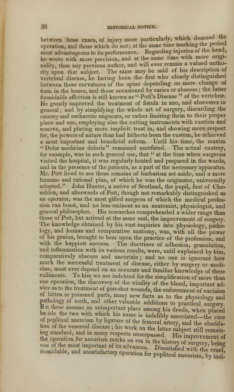 between !hose cases, of injury more particularly, which demand the operation, and those which do not; at the same time marking the period most advantageous to its performance. Regarding injuries of the head, he wrote with more precision, and at the same time with more origi- nality, than any previous author, and will ever remain a valued autho- rity upon that subject. The same may be said of his description o vertebral disease, he having been the first who clearly distinguished between those curvatures of the spine depending on mere change of form in the bones, and those occasioned by caries or abscess; the latter formidable affection is still known as Pott's Disease of the vertebrae. He greatly improved the treatment of fistula in ano, and abscesses in general; and by simplifying the whole art of surgery, discarding the cautery and escharotic unguents, or rather limiting them to their proper place and use, employing also the cutting instruments with caution and reserve, and placing more implicit trust in, and showing more respect for, the powers of nature than had hitherto been the custom, he achieved a most important and beneficial reform. Until his time, the maxim Dolor medicina doloris remained unrefuted. The actual cautery, for example, was in such general use, that at the time when surgeons visited the hospital, it was regularly heated and prepared in the wards, and in the presence of the patients, as a part of the necessary apparatus. Mr. Pott lived to see these remains of barbarism set aside, and a more humane and rational plan, of which he was the originator, universally adopted. John Hunter, a native of Scotland, the pupil, first of Che- selden, and afterwards of Pott, though not remarkably distinguished as an operator, was the most gifted surgeon of which the medical profes- sion can boast, and no less eminent as an anatomist, physiologist, and general philosopher. His researches comprehended a wider range than those of Pott, but arrived at the same end, the improvement of surgery. The knowledge obtained by his vast inquiries into physiology, patho- logy, and human and comparative anatomy, was, with all the power of his genius, brought to bear upon the practice of the profession, and with the happiest success. The doctrines of adhesion, granulation, and inflammation with its various results, were, until explained by him, comparatively obscure and uncertain; and no one is ignorant how much the successful treatment of disease, either by surgery or medi- cine, must ever depend on an accurate and familiar knowledge of these rudiments. To him we are indebted for the simplification of more than one operation, the discovery of the vitality of the blood, important ad- vice as to the treatment of gun-shot wounds, the enforcement of excision of bitten or poisoned parts many new facts as to the physiology and pathology of teeth, and other valuable additions to practical surgery Bit these assume an unimportant place among his deeds, when placed beude the two with which his name is indelibly associated—the cure tHT aneUTV y gat^G °f \he femoral artery> an« the elucida- lon of the venereal disease ; his work on the latter subject still remain- ng standard, and in many respects unsurpassed. His improvem™of the operation for aneurism marks an era in the history of sS^ being one of the mos important of its advances. Dissatisfied witlfthe cruel tormidable, and unsatisfactory operation for popliteal aneul y5