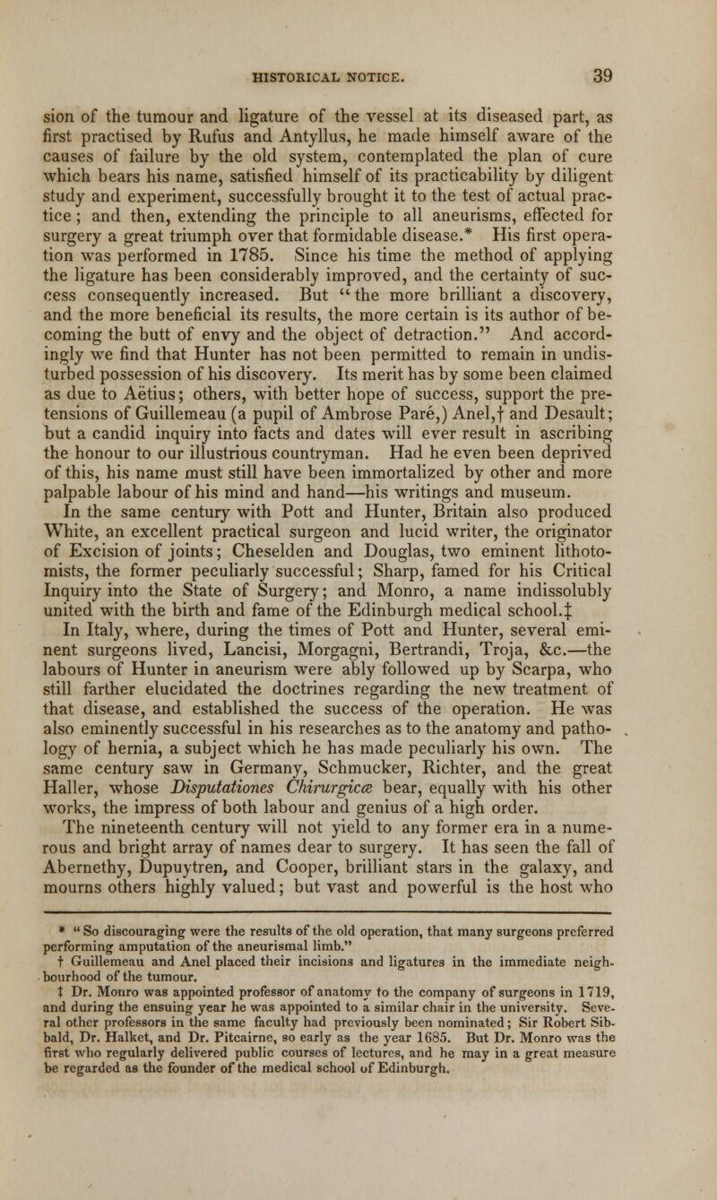 sion of the tumour and ligature of the vessel at its diseased part, as first practised by Rufus and Antyllus, he made himself aware of the causes of failure by the old system, contemplated the plan of cure which bears his name, satisfied himself of its practicability by diligent study and experiment, successfully brought it to the test of actual prac- tice ; and then, extending the principle to all aneurisms, effected for surgery a great triumph over that formidable disease.* His first opera- tion was performed in 1785. Since his time the method of applying the ligature has been considerably improved, and the certainty of suc- cess consequently increased. But  the more brilliant a discovery, and the more beneficial its results, the more certain is its author of be- coming the butt of envy and the object of detraction. And accord- ingly we find that Hunter has not been permitted to remain in undis- turbed possession of his discovery. Its merit has by some been claimed as due to Aetius; others, with better hope of success, support the pre- tensions of Guillemeau (a pupil of Ambrose Pare,) Anel,f and Desault; but a candid inquiry into facts and dates will ever result in ascribing the honour to our illustrious countryman. Had he even been deprived of this, his name must still have been immortalized by other and more palpable labour of his mind and hand—his writings and museum. In the same century with Pott and Hunter, Britain also produced White, an excellent practical surgeon and lucid writer, the originator of Excision of joints; Cheselden and Douglas, two eminent lithoto- mists, the former peculiarly successful; Sharp, famed for his Critical Inquiry into the State of Surgery; and Monro, a name indissolubly united with the birth and fame of the Edinburgh medical school-! In Italy, where, during the times of Pott and Hunter, several emi- nent surgeons lived, Lancisi, Morgagni, Bertrandi, Troja, &c.—the labours of Hunter in aneurism were ably followed up by Scarpa, who still farther elucidated the doctrines regarding the new treatment of that disease, and established the success of the operation. He was also eminently successful in his researches as to the anatomy and patho- logy of hernia, a subject which he has made peculiarly his own. The same century saw in Germany, Schmucker, Richter, and the great Haller, whose Disputationes Chirurgicce bear, equally with his other works, the impress of both labour and genius of a high order. The nineteenth century will not yield to any former era in a nume- rous and bright array of names dear to surgery. It has seen the fall of Abernethy, Dupuytren, and Cooper, brilliant stars in the galaxy, and mourns others highly valued; but vast and powerful is the host who *  So discouraging were the results of the old operation, that many surgeons preferred performing amputation of the aneurismal limb. + Guillemeau and Anel placed their incisions and ligatures in the immediate neigh- bourhood of the tumour. X Dr. Monro was appointed professor of anatomy to the company of surgeons in 1719, and during the ensuing year he was appointed to a similar chair in the university. Seve- ral other professors in the same faculty had previously been nominated; Sir Robert Sib- bald, Dr. Halket, and Dr. Pitcairne, so early as the year 1685. But Dr. Monro was the first who regularly delivered public courses of lectures, and he may in a great measure be regarded as the founder of the medical school of Edinburgh.