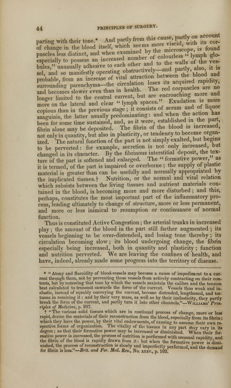 parting with their tone. And partly from this <%*>}*%!* ^o' of change io the hlood itself, winch seems^roore ™c,dwith its puseles less distinct, and when examined by^ ™«™* ffimph g]o. longer limited to the central current but are f,nCr^ac^n? nm?re ™ more on the lateral and clear lymph spaces. Elation is more copious than in the previous stage ; it consists of ^um and ofh^or sanguinis, the latter usually predominating: and when the action has been for some time sustained, and, as it were, established in the part, fibrin alone may be deposited. The fibrin of the blood is increased, not only in quantity, but also in plasticity, or tendency to become organ- ized. The natural function of the part is not simply exalted, but begins to be perverted: for example, secretion is not only increased, but changed in its character. By the fibrinous interstitial deposit, the tex- ture of the part is softened and enlarged. The  formative power, as it is termed, of the part is impaired or overborne ; the supply of plastic material is greater than can be usefully and normally appropriated by the implicated tissues.f Nutrition, or the normal and vital relation which subsists between the living tissues and nutrient materials con- tained in the blood, is becoming more and more disturbed ; and this, perhaps, constitutes the most important part of the inflammatory pro- cess, leading ultimately to change of structure, more or less permanent, and more or less inimical to resumption or continuance of normal function. Thus is constituted Active Congestion; the arterial trunks in increased play; the amount of the blood in the part still farther augmented ; its vessels beginning to be over-distended, and losing tone thereby ; its circulation becoming slow; its blood undergoing change, the fibrin especially being increased, both in quantity and plasticity ; function and nutrition perverted. We are leaving the confines of health, and have, indeed, already made some progress into the territory of disease. *  Atony and flaccidity of blood-vessels may become a cause of impediment to a cur- rent through them, not by preventing these vessels from actively contracting on their con- tents, but by removing that tone by which the vessels maintain the calibre and the tension best calculated to transmit onwards the force of the current. Vessels thus weak and in- elastic, instead of equably conveying the current, become distended, lengthened, and tor- tuous in receiving it: and by their very mass, as well as by their inelasticity, they partly break the force of the current, and partly turn it into other channels. Williams' Prin- ciples of Medicine, p. 207. t  The various solid tissues which are in continual process of change, more or less rapid, derive the materials of their reconstruction from the blood, especially from its fibrin; which they have the power, by their vital endowments, of causing to assume their own re- spective forms of organization. The vitality of the tissues in any part may vary in its degree; so that their formative power may be increased or diminished. When their for- mative power is increased, the process of nutrition is performed with unusual rapidity and the fibrin of the blood is rapidly drawn from it: but when the formative power is dimi- nished, the process of reconstruction is slowly and imperfectly performed, and the demand for fibrin is less.—Brit, and For. Med. Rev., No. xxxv., p. 102.