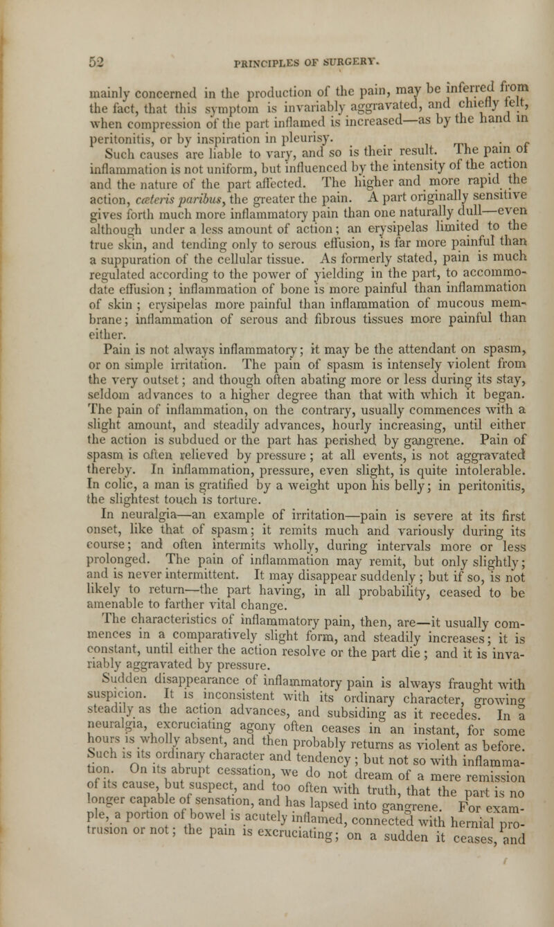 mainly concerned in the production of the pain, may be inferred from the fact, that this symptom is invariably aggravated, and chiefly left, when compression of the part inflamed is increased—as by the hand in peritonitis, or by inspiration in pleurisy. . Such causes are liable to vary, and so is their result. I he pain of inflammation is not uniform, but influenced by the intensity of the action and the nature of the part affected. The higher and more rapid the action, ceteris paribus, the greater the pain. A part originally sensitive gives forth much more inflammatory pain than one naturally dull—even although under a less amount of action; an erysipelas limited to the true skin, and tending only to serous effusion, is far more painful than a suppuration of the cellular tissue. As formerly stated, pain is much regulated according to the power of yielding in the part, to accommo- date effusion ; inflammation of bone is more painful than inflammation of skin ; erysipelas more painful than inflammation of mucous mem- brane; inflammation of serous and fibrous tissues more painful than either. Pain is not always inflammatory; it may be the attendant on spasm, or on simple irritation. The pain of spasm is intensely violent from the very outset; and though often abating more or less during its stay, seldom advances to a higher degree than that with which it began. The pain of inflammation, on the contrary, usually commences with a slight amount, and steadily advances, hourly increasing, until either the action is subdued or the part has perished by gangrene. Pain of spasm is often relieved by pressure ; at all events, is not aggravated thereby. In inflammation, pressure, even slight, is quite intolerable. In colic, a man is gratified by a weight upon his belly; in peritonitis, the slightest touch is torture. In neuralgia—an example of irritation—pain is severe at its first onset, like that of spasm; it remits much and variously during its course; and often intermits wholly, during intervals more or less prolonged. The pain of inflammation may remit, but only slightly; and is never intermittent. It may disappear suddenly ; but if so, is not likely to return—the part having, in all probability, ceased to be amenable to farther vital change. The characteristics of inflammatory pain, then, are—it usually com- mences in a comparatively slight form, and steadily increases; it is constant, until either the action resolve or the part die; and it is inva- riably aggravated by pressure. Sudden disappearance of inflammatory pain is always fraught with suspicion. It is inconsistent with its ordinary character, growing steadily as the action advances, and subsiding as it recedes In a neuralgia excruciating agony often ceases in an instant, for some hours is wholly absent, and then probably returns as violent as before. Such is its ordinary character and tendency; but not so with inflamma- tion On its abrupt cessation, we do not dream of a mere remission of its cause but suspect, and too often with truth, that the part is no longer capable of sensation, and has lapsed into gan-rene For exam- ple, a portion of bowel is acutely inflated, connected wWh heSaTpro- trusion or not; the pain is excruciating; on a sudden it ceases and