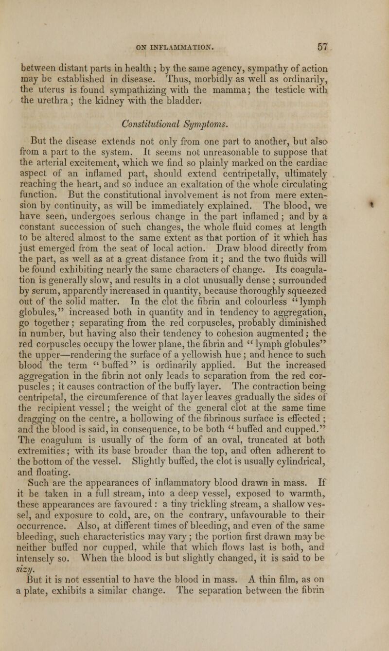 between distant parts in health ; by the same agency, sympathy of action may be established in disease. Thus, morbidly as well as ordinarily, the uterus is found sympathizing with the mamma; the testicle with the urethra; the kidney with the bladder. Constitutional Symptoms. But the disease extends not only from one part to another, but also from a part to the system. It seems not unreasonable to suppose that the arterial excitement, which we find so plainly marked on the cardiac aspect of an inflamed part, should extend centripetally, ultimately reaching the heart, and so induce an exaltation of the whole circulating function. But the constitutional involvement is not from mere exten- sion by continuity, as will be immediately explained. The blood, we have seen, undergoes serious change in the part inflamed ; and by a constant succession of such changes, the whole fluid comes at length to be altered almost to the same extent as that portion of it which has just emerged from the seat of local action. Draw blood directly from the part, as well as at a great distance from it; and the two fluids will be found exhibiting nearly the same characters of change. Its coagula- tion is generally slow, and results in a clot unusually dense ; surrounded by serum, apparently increased in quantity, because thoroughly squeezed out of the solid matter. In the clot the fibrin and colourless  lymph globules, increased both in quantity and in tendency to aggregation, go together; separating from the red corpuscles, probably diminished in number, but having also their tendency to cohesion augmented; the red corpuscles occupy the lower plane, the fibrin and  lymph globules the upper—rendering the surface of a yellowish hue ; and hence to such blood the term buffed is ordinarily applied. But the increased aggregation in the fibrin not only leads to separation from the red cor- puscles ; it causes contraction of the buffy layer. The contraction being centripetal, the circumference of that layer leaves gradually the sides of the recipient vessel; the weight of the general clot at the same time dragging on the centre, a hollowing of the fibrinous surface is effected ; and the blood is said, in consequence, to be both  buffed and cupped. The coagulum is usually of the form of an oval, truncated at both extremities; with its base broader than the top, and often adherent to the bottom of the vessel. Slightly buffed, the clot is usually cylindrical, and floating. Such are the appearances of inflammatory blood drawn in mass. If it be taken in a full stream, into a deep vessel, exposed to warmth, these appearances are favoured: a tiny trickling stream, a shallow ves- sel, and exposure to cold, are, on the contrary, unfavourable to their occurrence. Also, at different times of bleeding, and even of the same bleeding, such characteristics may vary; the portion first drawn may be neither buffed nor cupped, while that which flows last is both, and intensely so. When the blood is but slightly changed, it is said to be sizy. But it is not essential to have the blood in mass. A thin film, as on a plate, exhibits a similar change. The separation between the fibrin