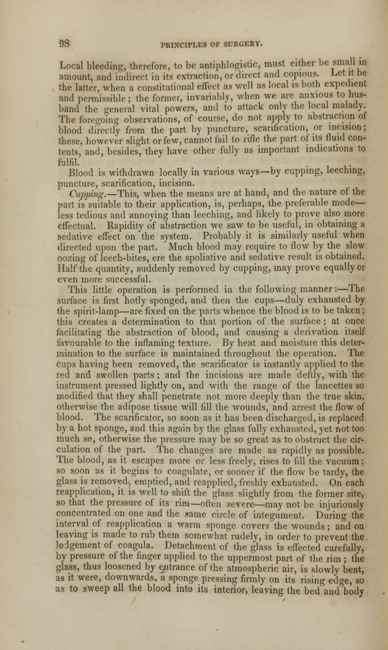 Local bleeding, therefore, to be antiphlogistic, must either be small in amount, and indirect in its extraction, or direct and copious. Let it be the latter, when a constitutional effect as well as local is both expedient and permissible ; the former, invariably, when we are anxious to hus- band the general vital powers, and to attack only the local malady. The foregoing observations, of course, do not apply to abstraction of blood directly from the part by puncture, scarification, or incision; these, however slight or few, cannot fail to rifle the part of its fluid con- tents, and, besides, they have other fully as important indications to fulfil. . Blood is withdrawn locally in various ways—by cupping, leeching, puncture, scarification, incision. Cupping.—This, when the means are at hand, and the nature of the part is suitable to their application, is, perhaps, the preferable mode- less tedious and annoying than leeching, and likely to prove also more effectual. Rapidity of abstraction we saw to be useful, in obtaining a sedative effect on 'the system. Probably it is similarly useful when directed upon the part. Much blood may require to flow by the slow oozing of leech-bites, ere the spoliative and sedative result is obtained. Half the quantity, suddenly removed by cupping, may prove equally or even more successful. This little operation is performed in the following manner:—The surface is first hotly sponged, and then the cups—duly exhausted by the spirit-lamp—are fixed on the parts whence the blood is to be taken; this creates a determination to that portion of the surface ; at once facilitating the abstraction of blood, and causing a derivation itself favourable to the inflaming texture. By heat and moisture this deter- mination to the surface is maintained throughout the operation. The Cups having been removed, the scarificator is instantly applied to the red and swollen parts ; and the incisions are made deftly, with the instrument pressed lightly on, and with the range of the lancettes so modified that they shall penetrate not more deeply than the true skin, otherwise the adipose tissue will fill the wounds, and arrest the flow of blood. The scarificator, so soon as it has been discharged, is replaced by a hot sponge, and this again by the glass fully exhausted, yet not too much se, otherwise the pressure may be so great as to obstruct the cir- culation of the part. The changes are made as rapidly as possible. The blood, as it escapes more or less freely, rises to fill the vacuum; so soon as it begins to coagulate, or sooner if the flow be tardy, the glass is removed-, emptied, and reapplied, freshly exhausted. On each reapplication, it is well to shift the glass slightly from the former site, so that the pressure of its rim—often severe—may not be injuriously concentrated on one and the same circle of integument. During the interval of reapplication a warm sponge covers the wounds; and on leaving is made to rub them somewhat rudely, in order to prevent the lodgement of coagula. Detachment of the glass is effected carefully, by pressure of the finger applied to the uppermost part of the rim; the glass, thus loosened by entrance of the atmospheric air, is slowly bent, as it were, downwards, a sponge pressing firmly on its rising edge, so as to sweep all the blood into its interior, leaving the bed and body