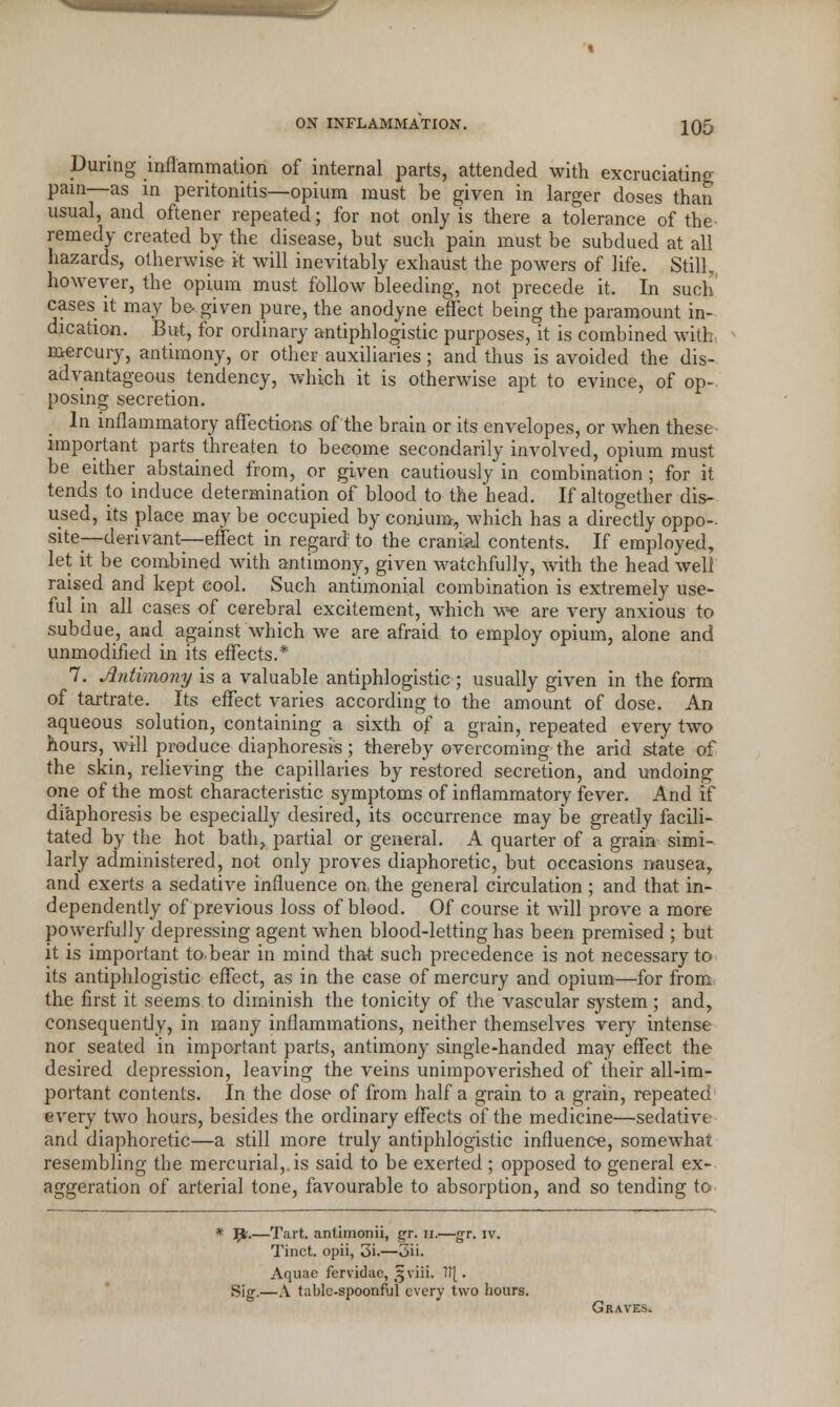 During inflammation of internal parts, attended with excruciating pain—as in peritonitis—opium must be given in larger doses than usual, and oftener repeated; for not only is there a tolerance of the remedy created by the disease, but such pain must be subdued at all hazards, otherwise it will inevitably exhaust the powers of life. Still,, however, the opium must follow bleeding, not precede it. In such cases it may be given pure, the anodyne effect being the paramount in- dication. But, for ordinary antiphlogistic purposes, it is combined with mercury, antimony, or other auxiliaries ; and thus is avoided the dis- advantageous tendency, which it is otherwise apt to evince, of op- posing secretion. In inflammatory affections of the brain or its envelopes, or when these important parts threaten to become secondarily involved, opium must be either abstained from, or given cautiously in combination ; for it tends to induce determination of blood to the head. If altogether dis- used, its place may be occupied by conium, which has a directly oppo- site—-deri van t—effect in regard to the cranial contents. If employed, let it be combined with antimony, given watchfully, with the head well raised and kept cool. Such antimonial combination is extremely use- ful in all cases of cerebral excitement, which we are very anxious to subdue, and against which we are afraid to employ opium, alone and unmodified in its effects.* 7. Antimony is a valuable antiphlogistic ; usually given in the form of tartrate. Its effect varies according to the amount of dose. An aqueous solution, containing a sixth of a grain, repeated every two hours, will produce diaphoresis; thereby overcoming the arid state of the skin, relieving the capillaries by restored secretion, and undoing one of the most characteristic symptoms of inflammatory fever. And if diaphoresis be especially desired, its occurrence may be greatly facili- tated by the hot bath, partial or general. A quarter of a grain simi- larly administered, not only proves diaphoretic, but occasions nausea, and exerts a sedative influence on, the general circulation ; and that in- dependently of previous loss of blood. Of course it will prove a more powerfully depressing agent when blood-letting has been premised ; but it is important to bear in mind that such precedence is not necessary to its antiphlogistic effect, as in the case of mercury and opium—for from the first it seems to diminish the tonicity of the vascular system ; and, consequently, in many inflammations, neither themselves very intense nor seated in important parts, antimony single-handed may effect the desired depression, leaving the veins unimpoverished of their all-im- portant contents. In the dose of from half a grain to a grain, repeated every two hours, besides the ordinary effects of the medicine—sedative and diaphoretic—a still more truly antiphlogistic influence, somewhat resembling the mercurial,, is said to be exerted ; opposed to general ex- aggeration of arterial tone, favourable to absorption, and so tending to * p.—Tart, antimonii, gr. n.—gr. iv. Tinct. opii, 3i.—3ii. Aquae fervidac, §viii. 1f[. Sig.—A table-spoonful every two hours. Graves.