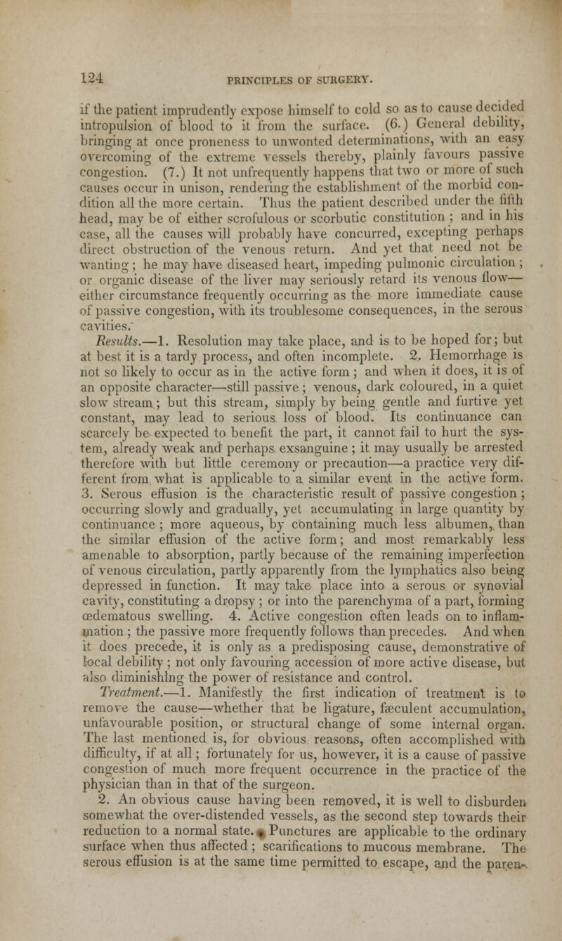 if the patient imprudently expose himself to eold so as to cause decided intropulsion of blood to it from the surface. (6.) General debility, bringing at once proneness to unwonted determinations, with an easy overcoming of the extreme vessels thereby, plainly favours passivt congestion. (7.) It not unfrequently happens that two or more of such causes occur in unison, rendering the establishment of the morbid con- dition all the more certain. Thus the patient described under the fifth head, may be of either scrofulous or scorbutic constitution ; and in his case, all the causes will probably have concurred, excepting perhaps direct obstruction of the venous return. And yet that need not be wanting ; he may have diseased heart, impeding pulmonic circulation ; or organic disease of the liver may seriously retard its venous flow— either circumstance frequently occurring as the more immediate cause of passive congestion, with its troublesome consequences, in the serous cavities/ Results.—1. Resolution may take place, and is to be hoped for; but at best it is a tardy process, and often incomplete. 2. Hemorrhage is not so likely to occur as in the active form ; and when it does, it is of an opposite character—still passive; venous, dark coloured, in a quiet slow stream.; but this stream, simply by being gentle and furtive yet constant, may lead to serious loss of blood. Its continuance can scarcely be expected to benefit the part, it cannot fail to hurt the sys- tem, already weak and perhaps exsanguine; it may usually be arrested therefore with but little ceremony or precaution—a practice very dif- ferent from what is applicable to a similar event in the active form. 3. Serous effusion is the characteristic result of passive congestion ; occurring slowly and gradually, yet accumulating in large quantity by continuance ; more aqueous, by containing much less albumen, than the similar effusion of the active form; and most remarkably less amenable to absorption, partly because of the remaining imperfection of venous circulation, partly apparently from the lymphatics also being depressed in function. It may take place into a serous or synovial cavity, constituting a dropsy ; or into the parenchyma of a part, forming cedematous swelling. 4. Active congestion often leads on to inflam- mation ; the passive more frequently follows than precedes. And when it does precede, it is only as a predisposing cause, demonstrative of local debility; not only favouring accession of more active disease, but also diminishing the power of resistance and control. Treatment.—1. Manifestly the first indication of treatment is to remove the cause—whether that be ligature, faeculent accumulation, unfavourable position, or structural change of some internal organ. The last mentioned is, for obvious reasons, often accomplished with difficulty, if at all; fortunately for us, however, it is a cause of passive congestion of much more frequent occurrence in the practice of the physician than in that of the surgeon. 2. An obvious cause having been removed, it is well to disburden somewhat the over-distended vessels, as the second step towards their reduction to a normal state. * Punctures are applicable to the ordinary surface when thus affected ; scarifications to mucous membrane. The serous effusion is at the same time permitted to escape, and the parerv-.