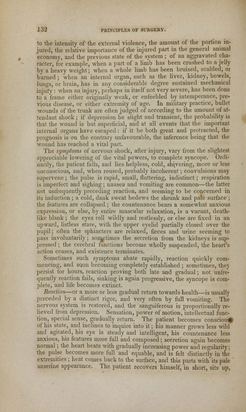 to the intensity of the external violence, the amount of the portion in- jured, the relative importance of the injured part in the general animal economy, and the previous state of the system ; of an aggravated cha- racter, for example, when a part of a limb has been crushed to a jelly by a heavy weight; when a whole limb has been bruised, scalded, or burned ; when an internal organ, such as the liver, kidney, bowels, lungs, or brain, has in any considerable degree sustained mechanical injury : when an injury, perhaps in itself not very severe, has been done to a frame either originally weak, or enfeebled by intemperance, pre- vious disease, or either extremity of age. In military practice, bullet wounds of the trunk are often judged of according to the amount of at- tendant shock; if depression be slight and transient, the probability is that the wound is but superficial, and at all events that the important internal organs have escaped: if it be both great and protracted, the prognosis is on the contrary unfavourable, the inference being that the wound has reached a vital part. The symptoms of nervous shock, after injury, vary from the slightest appreciable lowering of the vital powers, to complete syncope. Ordi- narily, the patient falls, and lies helpless, cold, shivering, more or less unconscious, and, when roused, probably incoherent; convulsions may supervene ; the pulse is rapid, small, fluttering, indistinct; respiration is imperfect and sighing; nausea and vomiting are common—the latter not unfrequently preceding reaction, and seeming to be concerned in its induction ; a cold, dank sweat bedews the shrunk and pale surface ; the features are collapsed; the countenance bears a somewhat anxious expression, or else, by entire muscular relaxation, is a vacant, death- like blank; the eyes roll wildly and restlessly, or else are fixed in an upward, listless stare, with the upper eyelid partially closed over the pupil; often the sphincters are relaxed, faeces and urine seeming to pass involuntarily; sometimes the secretion from the kidneys is sup- pressed ; the cerebral functions become wholly suspended, the heart's action ceases, and existence terminates. Sometimes such symptoms abate rapidly, reaction quickly com- mencing, and soon becoming completely established ; sometimes, they persist for hours, reaction proving both late and gradual; not unfre- quently reaction fails, sinking is again progressive, the syncope is com- plete, and life becomes extinct. Reaction—or a more or less gradual return towards health—is usually preceded by a distinct rigor, and very often by full vomiting. The nervous system is restored, and the sanguiferous is proportionally re- lieved from depression. Sensation, power of motion, intellectual func- tion, special sense, gradually return. The patient becomes consciou# of his state, and inclines to inquire into it; his manner grows less wild and agitated, his eye is steady and intelligent, his countenance less anxious, his features more full and composed; secretion again becomes normal; the heart beats with gradually increasing power and regularity; the pulse becomes more full and equable, and is felt distinctly in the extremities ; heat comes back to the surface, and this parts with its pale anserine appearance. The patient recovers himself, in short, sits up,